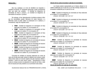 Ejercicios resueltos de PROGRAMACION LINEAL Ing. José Luis Albornoz Salazar - 114 -
Solución :
Sea muy cuidadoso a la hora de identificar las incógnitas o
variables de decisión. El “estudiante apresurado” puede erróneamente
decir que serán dos variables : 1) Cantidad de kilogramos de
mermelada de fresa a producir y 2) Cantidad de kilogramos de
mermelada de manzana a producir.
Sin embargo, al leer detenidamente el problema podemos inferir
que las mermeladas pueden fabricarse de varias maneras y a
diferentes costos al poder utilizar la combinación de 2 calderas y 2
envasadoras, luego las incógnitas serán :
 FAA : Cantidad de kilogramos de mermelada de fresa
elaborada en la caldera “A” y la envasadora “A”.
 FAB : Cantidad de kilogramos de mermelada de fresa
elaborada en la caldera “A” y la envasadora “B”.
 FBA : Cantidad de kilogramos de mermelada de fresa
elaborada en la caldera “B” y la envasadora “A”.
 FBB : Cantidad de kilogramos de mermelada de fresa
elaborada en la caldera “B” y la envasadora “B”.
 MAA : Cantidad de kilogramos de mermelada de manzana
elaborada en la caldera “A” y la envasadora “A”.
 MAB : Cantidad de kilogramos de mermelada de manzana
elaborada en la caldera “A” y la envasadora “B”.
 MBA : Cantidad de kilogramos de mermelada de manzana
elaborada en la caldera “B” y la envasadora “A”.
 MBB : Cantidad de kilogramos de mermelada de manzana
elaborada en la caldera “B” y la envasadora “B”.
Conocidas las variables es necesario determinar los costos de
cada una de ellas para poder calcular la utilidad de las mismas y poder
utilizar dichos datos en la función objetivo (Se pide maximizar utilidad o
beneficio = precio de venta menos costos). Generalmente en estos
costos se incluye el precio de adquisición de cada kilo de fresa y cada
kilo de manzana (En este problema no se suministran estos datos)
Cálculo de los costos de producir cada tipo de mermelada :
Los Costos estarán representados por el tiempo utilizado en la
caldera multiplicado por el costo de su uso más el tiempo utilizado en la
envasadora multiplicado por el costo de su uso.
FAA : Cantidad de kilogramos de mermelada de fresa elaborada
en la caldera “A” y la envasadora “A”.
(0.6).(8) + (0,01).(90) = 4,8 + 0,9 = 5,7
FAB : Cantidad de kilogramos de mermelada de fresa elaborada
en la caldera “A” y la envasadora “B”.
(0,6).(8) + (0,04).(40) = 4,8 + 1,6 = 6,4
FBA : Cantidad de kilogramos de mermelada de fresa elaborada
en la caldera “B” y la envasadora “A”.
(0,9).(4) + (0,01).(90) = 3,6 + 0,9 = 4,5
FBB : Cantidad de kilogramos de mermelada de fresa elaborada
en la caldera “B” y la envasadora “B”.
(0,9).(4) + (0,04).(40) = 3,6 + 1.6 = 5,2
MAA : Cantidad de kilogramos de mermelada de manzana
elaborada en la caldera “A” y la envasadora “A”.
(0,9).(8) + (0,02).(90) = 7,2 + 1,8 = 9
MAB : Cantidad de kilogramos de mermelada de manzana
elaborada en la caldera “A” y la envasadora “B”.
(0,9).(8) + (0,03).(40) = 7,2 + 1,2 = 8,4
MBA : Cantidad de kilogramos de mermelada de manzana
elaborada en la caldera “B” y la envasadora “A”.
(0,9).(4) + (0,02).(90) = 3,6 + 1,8 = 5,4
MBB : Cantidad de kilogramos de mermelada de manzana
elaborada en la caldera “B” y la envasadora “B”.
(0,9).(4) + (0,03).(40) = 3,6 + 1,2 = 4,8
Cálculo del beneficio de cada tipo de mermelada :
 