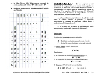 Ejercicios resueltos de PROGRAMACION LINEAL Ing. José Luis Albornoz Salazar - 116 -
 Se deben fabricar 1666,7 kilogramos de mermelada de
manzana utilizando la Caldera “B” y la Envasadora “B”
 La venta de estos productos generará un beneficio máximo
de 47.050,00 €
EJERCICIO 53 : En una empresa se está
discutiendo la composición de un comité para negociar los
sueldos con la dirección. En el comité habrá sindicalistas e
independientes. El número total de miembros no deberá ser
inferior a 10 ni superior a 20. Al menos un 40% del comité
serán sindicalistas. El número de independientes será como
poco una cuarta parte del de sindicalistas.
a. ¿Qué combinaciones de miembros de cada tipo puede
tener el comité?. Plantea el problema y representa
gráficamente el conjunto de soluciones. ¿Puede haber 4
sindicalistas y 16 independientes?.
b. Si se quiere que el número de independientes sea el
mayor posible, ¿cuál será la composición del comité?
Solución:
Se definen las incógnitas o variables de decisión :
S = Cantidad de sindicalistas que conformarán el comité.
i = Cantidad de independientes que conformarán el comité.
La función objetivo quedará definida como :
Z = S + i
Restricciones :
1) El número total de miembros no deberá ser inferior a 10
S + i ≥ 10
2) El número total de miembros no deberá ser superior a 20
S + 1 ≤ 20
3) Al menos un 40% del comité serán sindicalistas
S ≥ 40% (S + i) = S ≥ 0,40 (S + i)
 