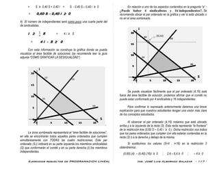 Ejercicios resueltos de PROGRAMACION LINEAL Ing. José Luis Albornoz Salazar - 117 -
= S ≥ 0,40 S + 0,40 i = S - 0,40 S – 0,40 i ≥ 0
= 0,60 S – 0,40 i ≥ 0
4) El número de independientes será como poco una cuarta parte del
de sindicalistas.
i ≥ S = 4 i ≥ S
= 4 i - S ≥ 0
Con esta información se construye la gráfica donde se pueda
visualizar el área factible de soluciones (se recomienda leer la guía
adjunta “COMO GRAFICAR LA DESIGUALDAD”)
-
La zona sombreada representará el “área factible de soluciones”,
en ella se encontrarán todos aquellos pares ordenados que cumplen
simultáneamente con TODAS las cuatro restricciones. Este par
ordenado (S,i) indicará en su parte izquierda los miembros sindicalistas
(S) que conformarán el comité y en su parte derecha (i) los miembros
independientes.
En relación a uno de los aspectos contenidos en la pregunta “a” :
¿Puede haber 4 sindicalistas y 16 independientes?. Se
recomienda ubicar el par ordenado en la gráfica y ver si está ubicado o
no en el área sombreada.
Se puede visualizar fácilmente que el par ordenado (4,16) está
fuera del área factible de solución, podemos afirmar que el comité no
puede estar conformado por 4 sindicalista y 16 independientes.
Para confirmar lo expresado anteriormente daremos una breve
explicación para que nuestros estudiantes tengan una visión más clara
de los conceptos estudiados.
Al observar el par ordenado (4,16) notamos que está ubicado
arriba y a la izquierda de la recta (3). Esta recta representa “la frontera”
de la restricción tres (0,60 S – 0,40 i ≥ 0 ). Dicha restricción nos indica
que los pares ordenados que cumplen con ella estarán contenidas en la
recta (3) ó a la derecha y debajo de la misma.
Si sustituímos los valores (S=4 , i=16) en la restricción 3
obtendremos :
(0,60).(4) – (0,40).(16)i ≥ 0 ; 2,4 – 6,4 ≥ 0 ; – 4 ≥ 0
 