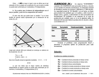 Ejercicios resueltos de PROGRAMACION LINEAL Ing. José Luis Albornoz Salazar - 118 -
Cómo – 4 NO es mayor ni igual a cero se afirma que el par
ordenado (4,16) no cumple con la restricción (3) y por lo tanto el comité
no puede estar conformado por 4 sindicalista y 16 independientes.
b. Si se quiere que el número de independientes sea el
mayor posible, ¿cuál será la composición del comité?
El valor más alto que puede tener la variable “i” en el área
factible de solución estará representado por la intersección de las
rectas (2) y (3)
Luego para calcular dicho par ordenado se construye un sistema con
las ecuaciones (2) y (3).
S + i = 20
0,60 S – 0,40 i = 0
Que al ser resuelto arroja los siguientes resultados : S = 8 ; i = 12
(8,12)
Lo que nos indica que el mayor número de miembros
independientes se logrará cuando el comité esté conformado por 20
miembros; 8 sindicalistas y 12 independientes (8,12).
EJERCICIO 54 : La empresa “SURTIDORA”
contrató a EL MARTILLO como proveedor de llaves y cinceles
en sus tiendas de artículos automotrices. La demanda semanal
de Surtidora consiste en al menos 1.500 llaves y 1.200 cinceles.
La capacidad actual de “El Martillo”, en un turno, no basta
para producir las unidades que se le piden, y debe recurrir a
tiempo extra y, quizás, a subcontratar en otros proveedores de
herramientas. El resultado es un aumento en el costo de
producción por unidad, como se ve en la siguiente tabla. La
demanda del mercado limita la producción de cinceles a llaves
a un mínimo de 2 : 1.
Formule el problema como programación lineal y
determine el programa óptimo de producción para cada
herramienta.
Solución :
Se definen las variables de decisión :
Yn = Cantidad de llaves producidas en tiempo normal.
Ye = Cantidad de llaves producidas en tiempo extra.
Ys = Cantidad de llaves subcontratadas.
Cn = Cantidad de cinceles producidos en tiempo normal.
Ce = Cantidad de cinceles producidos en tiempo extra.
Cs = Cantidad de cinceles subcontratados.
 