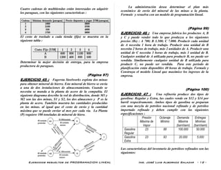 Ejercicios resueltos de PROGRAMACION LINEAL Ing. José Luis Albornoz Salazar - 12 -
Cuatro cadenas de multitiendas están interesadas en adquirir
los paraguas, con las siguientes características :
El costo de traslado a cada tienda (fijo) se muestra en la
siguiente tabla :
Determinar la mejor decisión de entrega, para la empresa
productora de paraguas.
(Pàgina 97)
EJERCICIO 45 : Fagersta Steelworks explota dos minas
para obtener mineral de hierro. Este mineral de hierro se envía
a una de dos instalaciones de almacenamiento. Cuando se
necesita se manda a la planta de acero de la compañía. El
siguiente diagrama describe la red de distribución, donde M1 y
M2 son las dos minas, S1 y S2, los dos almacenes y P es la
planta de acero. También muestra las cantidades producidas
en las minas. al igual que el costo de envío y la cantidad
máxima que se puede enviar al mes por cada vía. La Planta
(P) requiere 100 toneladas de mineral de hiero.
La administración desea determinar el plan más
económico de envío del mineral de las minas a la planta.
Formule y resuelva con un modelo de programación lineal.
(Pàgina 99)
EJERCICIO 46 : Una empresa fabrica los productos A, B
y C y puede vender todo lo que produzca a los siguientes
precios (Bs) : A 700; B 3.500; C 7.000. Producir cada unidad
de A necesita 1 hora de trabajo. Producir una unidad de B
necesita 2 horas de trabajo, más 2 unidades de A. Producir una
unidad de C necesita 3 horas de trabajo, más 1 unidad de B.
Cualquier unidad de A utilizada para producir B, no puede ser
vendida. Similarmente cualquier unidad de B utilizada para
producir C, no puede ser vendida. Para este período de
planificación están disponibles 40 horas de trabajo. Formule y
Construya el modelo Lineal que maximice los ingresos de la
empresa.
(Pàgina 100)
EJERCICIO 47 : Una refinería produce dos tipos de
gasolina: Regular y Extra, las cuales vende en $12 y $14 por
barril respectivamente. Ambos tipos de gasolina se preparan
con una mezcla de petróleo nacional refinado y de petróleo
importado refinado y deben cumplir con las siguientes
especificaciones :
Presión
Máxima de
Vapor
Octanaje
Mínimo
Demanda
Máxima
(barri/sem)
Entregas
Mínimas
(barri/sem)
Gasolina
Regular
23 88 100.000 50.000
Gasolina
Extra
23 93 20.000 5.000
Las características del inventario de petróleos refinados son las
siguientes:
 