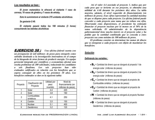Ejercicios resueltos de PROGRAMACION LINEAL Ing. José Luis Albornoz Salazar - 124 -
Los resultados se leen :
El joven matemático le ofrecerá al visitante 1 vaso de
cerveza, 10 vasos de ginebra y 7 vasos de whisky.
Esto le suministrará al visitante 270 unidades alcohólicas.
Se gastarán $ 49.
El visitante pasará todos los 180 minutos (3 horas)
consumiendo las bebidas alcohólicas
EJERCICIO 58 : Una oficina federal cuenta con
un presupuesto de mil millones de pesos para otorgarlo como
subsidio destinado a la investigación innovadora en el campo
de la búsqueda de otras formas de producir energía. Un equipo
gerencial integrado por científicos y economistas efectuó una
reseña preliminar de 200 solicitudes, reduciendo los candidatos
a seis finalistas. Los seis proyectos han sido
evaluados calificados en relación con los beneficios que se
espera conseguir de ellos en los próximos 10 años. Los
beneficios estimados se dan en la siguiente tabla:
Proyecto
Clasificación del
Proyecto
Utilidad por
peso
invertido
Nivel de
financiamiento (en
millones de pesos)
1 Solar 4.4 220
2 Solar 3.8 180
3
Combustibles
sintéticos
4.1 250
4 Carbón 3.5 150
5 Nuclear 5.1 400
6 Geotérmico 3.2 120
Así el valor 4.4 asociado al proyecto 1, indica que por
cada peso que se invierta en ese proyecto, se obtendrá una
utilidad de 4.40 durante los próximos diez años. La tabla
muestra, además, el nivel requerido de financiamiento (en
millones de pesos). Esas cifras representan la cantidad máxima
de que se dispone para cada proyecto. La oficina federal puede
conceder a cada proyecto una suma que no rebase esa cifra.
Observando estas disposiciones, el presidente ha ordenado
financiar el proyecto nuclear por lo menos en el 50% de la
suma solicitada. El administrador de la dependencia
gubernamental tiene mucho interés en el proyecto solar y ha
pedido que la cantidad combinada que se conceda a estos
proyectos sea como mínimo de 300 millones de pesos.
El problema consiste en determinar las sumas de dinero
que se otorgaran a cada proyecto con objeto de maximizar los
beneficios.
Solución
Definiendo las variables :
S1 = Cantidad de dinero que se otorgará al proyecto 1 de
energía solar (millones de pesos)
S2 = Cantidad de dinero que se otorgará al proyecto 2 de
energía solar (millones de pesos)
Cs = Cantidad de dinero que se otorgará al proyecto de
Combustible sintético (millones de pesos)
CA = Cantidad de dinero que se otorgará al proyecto de
Carbón (millones de pesos)
N = Cantidad de dinero que se otorgará al proyecto Nuclear
(millones de pesos)
G = Cantidad de dinero que se otorgará al proyecto
Geotérmico (millones de pesos)
 