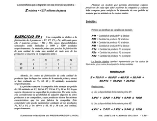 Ejercicios resueltos de PROGRAMACION LINEAL Ing. José Luis Albornoz Salazar - 126 -
Los beneficios que se lograrán con esta inversión asciende a :
Z máxima = 4.527 millones de pesos
EJERCICIO 59 : Una compañía se dedica a la
fabricación de 4 productos : P1, P2, P3 y P4, utilizando para
ello 2 materias primas : M1 y M2, cuyas disponibilidades
semanales están limitadas a 1000 y 1200 unidades
respectivamente. La materia prima que precisa la fabricación
de una unidad de cada una unidad de cada uno de los
productos se muestra en la siguiente tabla :
Además, los costos de fabricación de cada unidad de
producto (que incluyen los costos de la materia prima y otros)
se han evaluado en 75, 60, 40 y 30 unidades monetarias
respectivamente.
La próxima semana la compañía debe atender un pedido
de 100 unidades de P1, 110 de P2, 120 de P3 y 90 de P4, lo que
supera claramente su capacidad de producción. Por esta razón,
está considerando la posibilidad de adquirir algunos de estos
productos a un competidor, cuyos productos tienen las mismas
características que los que fabrica la compañía. Este
competidor sólo puede suministrar unidades de los productos
P1, P2 y P3, y los ofrece a 85, 65 y 30 u.m. por unidad,
respectivamente.
Plantear un modelo que permita determinar cuántos
productos de cada tipo debe elaborar la compañía y cuántos
debe comprar para satisfacer la demanda de este pedido de
manera que se minimicen los costos totales.
Solución :
Primero se identifican las variables de decisión :
P1f = Cantidad de producto P1 a fabricar.
P2f = Cantidad de producto P2 a fabricar.
P3f = Cantidad de producto P3 a fabricar.
P4f = Cantidad de producto P4 a fabricar.
P1c = Cantidad de producto P1 a comprar.
P2c = Cantidad de producto P2 a comprar.
P3c = Cantidad de producto P3 a comprar.
La función objetivo quedará representada por los costos de
fabricación y los costos de adquisición de las variables :
MINIMIZAR
Z = 75.P1f + 60.P2f + 40.P3f + 30.P4f +
85.P1c + 65.P2c + 30.P3c
Restricciones :
a) Uso y disponibilidad de la materia prima M1
6.P1f + 3.P2f + 5.P3f + 4.P4f ≤ 1000
b) Uso y disponibilidad de la materia prima M2
4.P1f + 7.P2f + 2.P3f + 5.P4f ≤ 1200
 