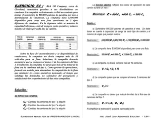 Ejercicios resueltos de PROGRAMACION LINEAL Ing. José Luis Albornoz Salazar - 134 -
EJERCICIO 64 : Rich Oil Company, cerca de
Cleveland, suministra gasolina a sus distribuidores en
camiones. La compañía recientemente recibió un contrato para
iniciar el suministro de 800.000 galones de gasolina por mes a
distribuidores de Cincinnati. La compañía tiene $.500.000
disponibles para crear una flota consistente en 3 tipos
diferentes de camiones. En la siguiente tabla se muestra la
capacidad relevante, costo de compra, costo operativo y número
máximo de viajes por cada tipo de camión.
Sobre la base del mantenimiento y la disponibilidad de
conductores, la compañía no desea comprar más de 10
vehículos para su flota. Asimismo, la compañía desearía
asegurarse que se compren al menos 3 de los camiones del tipo
3. Finalmente, la compañía no desea que más de la mitad de la
flota sea de camiones del tipo 1. Como gerente de operaciones,
formule un modelo para determinar la composición de la flota
que minimice los costos operativos mensuales al tiempo que
satisfaga las demandas, no saliéndose del presupuesto y
satisfaciendo los requerimientos de las otras compañías.
Solución :
Se definen las variables :
C1 = Cantidad de camiones del tipo 1 a adquirir.
C2 = Cantidad de camiones del tipo 2 a adquirir.
C3 = Cantidad de camiones del tipo 3 a adquirir.
La función objetivo reflejará los costos de operación de cada
camión durante un mes :
Minimizar Z = 800C1 +600 C2 + 500 C3
Sujeto a :
a) Suministrar 800.000 galones de gasolina al mes. Se debe
tomar en cuenta la capacidad de carga de cada tipo de camión y el
máximo de viajes que pueden realizar.
Restricción 1 : (20)(600)C1 +(25)(300)C2 +(30)(2000)C3 ≥ 800.000
b) La compañía tiene $ 500.000 disponibles para crear una flota.
Restricción 2 : 50.000C1 +40.000C2 +25.000C3 ≤ 500.000
c) La compañía no desea comprar más de 10 camiones.
Restricción 3 : C1 +C2 +C3 ≤ 10
d) La compañía quiere que se compren al menos 3 camiones del
tipo 3,
Restricción 4 : C3 ≥ 3
e) La compañía no desea que más de la mitad de la flota sea de
camiones del tipo 1.
Restricción 5 : C1 ≤ ½ (C1 +C2 +C3 )
Al simplificar la restricción 5 quedará expresada como
 