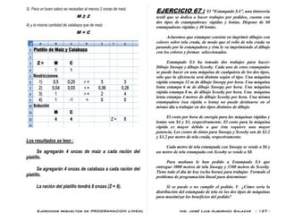 Ejercicios resueltos de PROGRAMACION LINEAL Ing. José Luis Albornoz Salazar - 137 -
3) Para un buen sabor se necesitan al menos 2 onzas de maíz
M ≥ 2
4) y la misma cantidad de calabaza que de maíz
M = C
Los resultados se leen :
Se agregarán 4 onzas de maíz a cada ración del
platillo.
Se agregarán 4 onzas de calabaza a cada ración del
platillo.
La ración del platillo tendrá 8 onzas (Z = 8).
EJERCICIO 67 : El “Estampado SA”, una tintorería
textil que se dedica a hacer trabajos por pedidos, cuenta con
dos tipos de estampadoras: rápidas y lentas. Dispone de 60
estampadoras rápidas y 40 lentas.
Aclaremos que estampar consiste en imprimir dibujos con
colores sobre tela cruda, de modo que el rollo de tela cruda va
pasando por la estampadora y ésta le va imprimiendo el dibujo
con los colores y formas seleccionados.
Estampado SA ha tomado dos trabajos para hacer:
Dibujo Snoopy y dibujo Scooby. Cada uno de estos estampados
se puede hacer en una máquina de cualquiera de los dos tipos,
sólo que la eficiencia será distinta según el tipo. Una máquina
rápida estampa 12 m de dibujo Snoopy por hora. Una máquina
lenta estampa 6 m de dibujo Snoopy por hora. Una máquina
rápida estampa 8 m. de dibujo Scooby por hora. Una máquina
lenta estampa 4 metros de dibujo Scooby por hora. Una misma
estampadora (sea rápida o lenta) no puede destinarse en el
mismo día a trabajar en dos tipos distintos de dibujo.
El costo por hora de energía para las máquinas rápidas y
lentas son $4 y $3, respectivamente. El costo para la máquina
rápida es mayor debido a que ésta requiere una mayor
potencia. Los costos de tintes para Snoopy y Scooby son de $2.2
y $3.2 por metro de tela cruda, respectivamente.
Cada metro de tela estampada con Snoopy se vende a $6 y
un metro de tela estampada con Scooby se vende a $8.
Para mañana le han pedido a Estampado SA que
entregue 3000 metros de tela Snoopy y 3100 metros de Scooby.
Tiene todo el día de hoy (ocho horas) para trabajar. Formule el
problema de programación lineal para determinar:
Si se puede o no cumplir el pedido. Y ¿Cómo sería la
distribución del estampado de tela en los dos tipos de máquinas
para maximizar los beneficios del pedido?
 