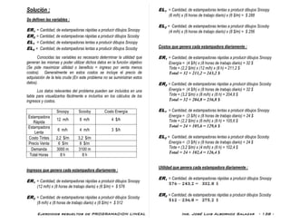 Ejercicios resueltos de PROGRAMACION LINEAL Ing. José Luis Albornoz Salazar - 138 -
Solución :
Se definen las variables :
ER1 = Cantidad, de estampadoras rápidas a producir dibujos Snoopy
ER2 = Cantidad, de estampadoras rápidas a producir dibujos Scooby
EL1 = Cantidad, de estampadoras lentas a producir dibujos Snoopy
EL2 = Cantidad, de estampadoras lentas a producir dibujos Scooby
Conocidas las variables es necesario determinar la utilidad que
generan las mismas y poder utilizar dichos datos en la función objetivo
(Se pide maximizar utilidad o beneficio = ingreso por venta menos
costos). Generalmente en estos costos se incluye el precio de
adquisición de la tela cruda (En este problema no se suministran estos
datos).
Los datos relevantes del problema pueden ser incluídos en una
tabla para visualizarlos fácilmente e incluirlos en los cálculos de los
ingresos y costos.
Snoopy Scooby Costo Energía
Estampadora
Rápida
12 m/h 8 m/h 4 $/h
Estampadora
Lenta
6 m/h 4 m/h 3 $/h
Costo Tintes 2,2 $/m 3,2 $/m
Precio Venta 6 $/m 8 $/m
Demanda 3000 m 3100 m
Total Horas 8 h 8 h
Ingresos que genera cada estampadora diariamente :
ER1 = Cantidad, de estampadoras rápidas a producir dibujos Snoopy
(12 m/h) x (8 horas de trabajo diario) x (6 $/m) = $ 576
ER2 = Cantidad, de estampadoras rápidas a producir dibujos Scooby
(8 m/h) x (8 horas de trabajo diario) x (8 $/m) = $ 512
EL1 = Cantidad, de estampadoras lentas a producir dibujos Snoopy
(6 m/h) x (8 horas de trabajo diario) x (6 $/m) = $ 288
EL2 = Cantidad, de estampadoras lentas a producir dibujos Scooby
(4 m/h) x (8 horas de trabajo diario) x (8 $/m) = $ 256
Costos que genera cada estampadora diariamente :
ER1 = Cantidad, de estampadoras rápidas a producir dibujos Snoopy
Energía = (4 $/h) x (8 horas de trabajo diario) = 32 $
Tinte = (2,2 $/m) x (12 m/h) x (8 h) = 211,2 $
Total = 32 + 211,2 = 243,2 $
ER2 = Cantidad, de estampadoras rápidas a producir dibujos Scooby
Energía = (4 $/h) x (8 horas de trabajo diario) = 32 $
Tinte = (3,2 $/m) x (8 m/h) x (8 h) = 204,8 $
Total = 32 + 204,8 = 236,8 $
EL1 = Cantidad, de estampadoras lentas a producir dibujos Snoopy
Energía = (3 $/h) x (8 horas de trabajo diario) = 24 $
Tinte = (2,2 $/m) x (6 m/h) x (8 h) = 105,6 $
Total = 24 + 105,6 = 129,6 $
EL2 = Cantidad, de estampadoras lentas a producir dibujos Scooby
Energía = (3 $/h) x (8 horas de trabajo diario) = 24 $
Tinte = (3,2 $/m) x (4 m/h) x (8 h) = 102,4 $
Total = 24 + 102,4 = 126,4 $
Utilidad que genera cada estampadora diariamente :
ER1 = Cantidad, de estampadoras rápidas a producir dibujos Snoopy
ER2 = Cantidad, de estampadoras rápidas a producir dibujos Scooby
 