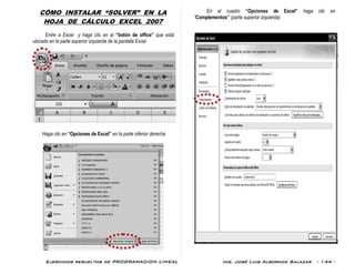 Ejercicios resueltos de PROGRAMACION LINEAL Ing. José Luis Albornoz Salazar - 144 -
CÓMO INSTALAR “SOLVER” EN LA
HOJA DE CÁLCULO EXCEL 2007
Entre a Excel y haga clic en el “botón de office” que está
ubicado en la parte superior izquierda de la pantalla Excel
Haga clic en “Opciones de Excel” en la parte inferior derecha
En el cuadro “Opciones de Excel” haga clic en
“Complementos” (parte superior izquierda)
 