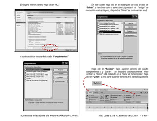 Ejercicios resueltos de PROGRAMACION LINEAL Ing. José Luis Albornoz Salazar - 145 -
En la parte inferior (centro) haga clic en “Ir...”
A continuación se mostrará el cuadro “Complementos”
En este cuadro haga clic en el rectángulo que está al lado de
“Solver” y cerciórese que lo seleccionó (aparecerá el “testigo” de
marcación en el rectángulo y la palabra “Solver” se sombreará en azul)
Haga clic en “Aceptar” (lado superior derecho del cuadro
“complementos”) y “Solver” se instalará automaticamente. Para
verificar si “Solver” está instalado en la “barra de herramientas” haga
click en “Datos” y en la parte superior derecha de la pantalla aparecerá
 