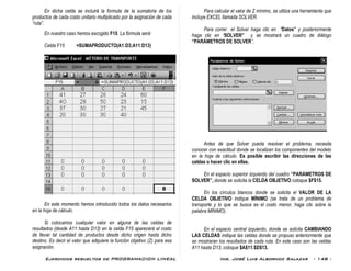 Ejercicios resueltos de PROGRAMACION LINEAL Ing. José Luis Albornoz Salazar - 148 -
En dicha celda se incluirá la formula de la sumatoria de los
productos de cada costo unitario multiplicado por la asignación de cada
“ruta”.
En nuestro caso hemos escogido F15. La fórmula será:
Celda F15 =SUMAPRODUCTO(A1:D3;A11:D13)
En este momento hemos introducido todos los datos necesarios
en la hoja de cálculo.
Si colocamos cualquier valor en alguna de las celdas de
resultados (desde A11 hasta D13) en la celda F15 aparecerá el costo
de llevar tal cantidad de productos desde dicho origen hasta dicho
destino. Es decir el valor que adquiere la función objetivo (Z) para esa
asignación.
Para calcular el valor de Z mínimo, se utiliza una herramienta que
incluye EXCEL llamada SOLVER.
Para correr el Solver haga clic en “Datos” y posteriormente
haga clic en “SOLVER” y se mostrará un cuadro de diálogo
“PARÁMETROS DE SOLVER”.
Antes de que Solver pueda resolver el problema, necesita
conocer con exactitud donde se localizan los componentes del modelo
en la hoja de cálculo. Es posible escribir las direcciones de las
celdas o hacer clic en ellas.
En el espacio superior izquierdo del cuadro “PARÁMETROS DE
SOLVER”, donde se solicita la CELDA OBJETIVO coloque $F$15.
En los círculos blancos donde se solicita el VALOR DE LA
CELDA OBJETIVO indique MÍNIMO (se trata de un problema de
transporte y lo que se busca es el costo menor, haga clic sobre la
palabra MÍNIMO).
En el espacio central izquierdo, donde se solicita CAMBIANDO
LAS CELDAS indique las celdas donde se propuso anteriormente que
se mostraran los resultados de cada ruta. En este caso son las celdas
A11 hasta D13, coloque $A$11:$D$13.
 