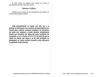Ejercicios resueltos de PROGRAMACION LINEAL Ing. José Luis Albornoz Salazar - 151 -
El costo mínimo de trasporte para cumplir con todos los
requerimientos de oferta y demanda será de:
Zmínimo = 3.260,oo
Verifique que se cumplió con los requerimientos de la oferta y la
demanda que presentó el modelo.
Este procedimiento se realiza una sola vez y al
guardar la información en el archivo correspondiente nos
servirá para resolver cualquier problema de transporte
de hasta tres orígenes y cuatro destino; simplemente
tendrá que introducir los datos del nuevo problema de
transporte y pedir a Solver RESOLVER. En caso de que la
matriz de costos sea mayor a la de este problema se
desplegará un nuevo modelo tomando como referencia
lo explicado anteriormente.
 