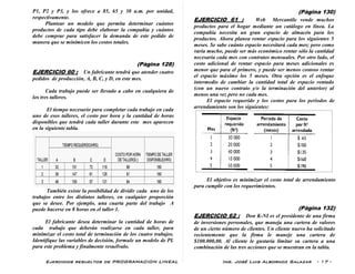 Ejercicios resueltos de PROGRAMACION LINEAL Ing. José Luis Albornoz Salazar - 17 -
P1, P2 y P3, y los ofrece a 85, 65 y 30 u.m. por unidad,
respectivamente.
Plantear un modelo que permita determinar cuántos
productos de cada tipo debe elaborar la compañía y cuántos
debe comprar para satisfacer la demanda de este pedido de
manera que se minimicen los costos totales.
(Pàgina 128)
EJERCICIO 60 : Un fabricante tendrá que atender cuatro
pedidos de producción, A, B, C, y D, en este mes.
Cada trabajo puede ser llevado a cabo en cualquiera de
los tres talleres.
El tiempo necesario para completar cada trabajo en cada
uno de esos talleres, el costo por hora y la cantidad de horas
disponibles que tendrá cada taller durante este mes aparecen
en la siguiente tabla.
También existe la posibilidad de dividir cada uno de los
trabajos entre los distintos talleres, en cualquier proporción
que se desee. Por ejemplo, una cuarta parte del trabajo A
puede hacerse en 8 horas en el taller 1.
El fabricante desea determinar la cantidad de horas de
cada trabajo que deberán realizarse en cada taller, para
minimizar el costo total de terminación de los cuatro trabajos.
Identifique las variables de decisión, formule un modelo de PL
para este problema y finalmente resuélvalo.
(Pàgina 130)
EJERCICIO 61 : Web Mercantile vende muchos
productos para el hogar mediante un catálogo en línea. La
compañía necesita un gran espacio de almacén para los
productos. Ahora planea rentar espacio para los siguientes 5
meses. Se sabe cuánto espacio necesitará cada mes; pero como
varía mucho, puede ser más económico rentar sólo la cantidad
necesaria cada mes con contratos mensuales. Por otro lado, el
costo adicional de rentar espacio para meses adicionales es
menor que para el primero, y puede ser menos costoso rentar
el espacio máximo los 5 meses. Otra opción es el enfoque
intermedio de cambiar la cantidad total de espacio rentado
(con un nuevo contrato y/o la terminación del anterior) al
menos una vez pero no cada mes.
El espacio requerido y los costos para los periodos de
arrendamiento son los siguientes:
El objetivo es minimizar el costo total de arrendamiento
para cumplir con los requerimientos.
(Pàgina 132)
EJERCICIO 62 : Don K-NI es el presidente de una firma
de inversiones personales, que maneja una cartera de valores
de un cierto número de clientes. Un cliente nuevo ha solicitado
recientemente que la firma le maneje una cartera de
$100.000,00. Al cliente le gustaría limitar su cartera a una
combinación de las tres acciones que se muestran en la tabla.
 