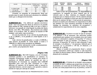 Ejercicios resueltos de PROGRAMACION LINEAL Ing. José Luis Albornoz Salazar - 18 -
Formular un programa de programación lineal que
permita tomar la mejor decisión para maximizar las utilidades
totales que se obtengan de la inversión.
(Pàgina 133)
EJERCICIO 63 : Una fábrica de aparatos electrónicos
puede tener una producción diaria de televisores de pantalla
plana mínima de 300 y máxima de 600; en lo que se refiere a
televisores con pantalla de cristal liquido la producción diaria
fluctúa entre 200 y 500 unidades. Para mantener una calidad
optima en su producto debe de fabricar un máximo de 900
unidades entre ambos tipos de televisor.
El costo de producción de un televisor de pantalla plana
es de $ 3,400.00. y el de pantalla de cristal liquido es de $
5,600.00.
Cada televisor de pantalla plana se vende a $ 6000.00, y
cada televisor de pantalla de cristal liquido se vende a $
10800.00. La fábrica desea maximizar las utilidades.
En base a dicha información: escriba un planteamiento
para resolver por programación lineal.
(Pàgina 134)
EJERCICIO 64 : Rich Oil Company, cerca de Cleveland,
suministra gasolina a sus distribuidores en camiones. La
compañía recientemente recibió un contrato para iniciar el
suministro de 800.000 galones de gasolina por mes a
distribuidores de Cincinnati. La compañía tiene $.500.000
disponibles para crear una flota consistente en 3 tipos
diferentes de camiones. En la siguiente tabla se muestra la
capacidad relevante, costo de compra, costo operativo y número
máximo de viajes por cada tipo de camión.
Sobre la base del mantenimiento y la disponibilidad de
conductores, la compañía no desea comprar más de 10
vehículos para su flota. Asimismo, la compañía desearía
asegurarse que se compren al menos 3 de los camiones del tipo
3. Finalmente, la compañía no desea que más de la mitad de la
flota sea de camiones del tipo 1. Como gerente de operaciones,
formule un modelo para determinar la composición de la flota
que minimice los costos operativos mensuales al tiempo que
satisfaga las demandas, no saliéndose del presupuesto y
satisfaciendo los requerimientos de las otras compañías.
(Pàgina 135)
EJERCICIO 65 : Un frutero necesita 16 cajas de naranjas,
5 de plátanos y 20 de manzanas. Dos mayoristas pueden
suministrarle para satisfacer sus necesidades, pero solo venden
la fruta en contenedores completos. El mayorista “A” envía en
cada contenedor 8 cajas de naranjas, 1 de plátanos y 2 de
manzanas. El mayorista “B” envía en cada contenedor 2 cajas
de naranjas, 1 de plátanos y 7 de manzanas. Sabiendo que el
mayorista “A” se encuentra a 150 km. de distancia y el
mayorista “B” a 300 km.
Obtener el modelo de programación lineal y calcular
cuántos contenedores habrá que comprar a cada mayorista,
con objeto de ahorrar tiempo y dinero, reduciendo al mínimo la
distancia de lo solicitado.
(Pàgina 136)
EJERCICIO 66 : El dietista de un hospital desea preparar
un platillo de maíz y calabazas que proporcione al menos 3 gr
de proteínas y no cueste más de US $0.36 por ración. Una onza
de maíz con crema proporciona 0.5 gr. de proteína y cuesta US
 