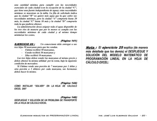 Ejercicios resueltos de PROGRAMACION LINEAL Ing. José Luis Albornoz Salazar - 20 -
una cantidad mínima para cumplir con las necesidades
esenciales de cada ciudad (con la excepción de la ciudad “C”,
que tiene una fuente independiente de agua); estas necesidades
mínimas se muestran en la tabla. La fila de solicitado indica
que la ciudad “B” no quiere más agua que la que cubre sus
necesidades mínimas, pero la ciudad “A” compraría hasta 20
más, la ciudad “C” hasta 30 más y la ciudad “D” compraría
toda la que pudiera obtener.
La administración desea asignar toda el agua disponible de
los tres ríos de manera que por lo menos se cumpla con las
necesidades mínimas de cada ciudad y al mismo tiempo
minimizar los costos.
(Pàgina 141)
EJERCICIO 69 : Un comerciante debe entregar a sus
tres hijas 90 manzanas para que las vendan.
- Fátima recibirá 50 manzanas,
- Cunda recibirá 30 manzanas y
- Siha recibirá 10 manzanas.
Las tres hijas deben vender las manzanas al mismo precio y
deben obtener la misma utilidad por la venta, bajo la siguiente
condición de mercadeo:
Si Fátima vende una porción de 7 manzanas por 1 dólar y
otra porción a 3 dólares por cada manzana, sus hermanas
deben hacer lo mismo.
(Pàgina 144)
CÓMO INSTALAR “SOLVER” EN LA HOJA DE CÁLCULO
EXCEL 2007
(Pàgina 146)
DESPLIEGUE Y SOLUCIÓN DE UN PROBLEMA DE TRANSPORTE
EN LA HOJA DE CÁLCULO EXCEL
Nota : El ejercicio 25 explica (de manera
más detallada que los demás) el DESPLIEGUE Y
SOLUCIÓN DEL MODELO MATEMÁTICO DE
PROGRAMACIÓN LINEAL EN LA HOJA DE
CÁLCULO EXCEL:
 