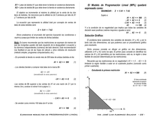 Ejercicios resueltos de PROGRAMACION LINEAL Ing. José Luis Albornoz Salazar - 22 -
A1 = Latas de bebida A1 que debe tener la tienda en existencia diariamente.
A2 = Latas de bebida Bk que debe tener la tienda en existencia diariamente.
El objetivo es incrementar al máximo la utilidad por la venta de los dos
tipos de bebidas. Se menciona que la utilidad es de 5 centavos por lata de A1
y 7 centavos por lata de Bk.
La ecuación que representa la utilidad total por concepto de ventas de
latas de estas bebidas será:
Z = 5 A1 + 7 A2
Ahora analizamos el enunciado del ejercicio buscando las condiciones o
restricciones que limitan las ventas de dichas bebidas:
Nota: Es bueno recomendar que las restricciones se expresen de manera tal
que las incógnitas queden del lado izquierdo de la desigualdad o ecuación y
los términos independientes (números) del lado derecho. Esta recomendación
nos facilitará el uso de las hojas de cálculo u otros métodos de resolución
(método simplex, programas computarizados, etc.).
- En promedio la tienda no vende más de 500 latas de ambas bebidas al día:
A1 + A2 < = 500 (1)
- Los clientes tienden a comprar más latas de la marca Bk :
A2 > = A1
(atendiendo la nota anterior)
- A1 + A2 > = 0 (2)
-Las ventas de Bk superan a las ventas de A1 en una razón de 2:1 por lo
menos (Ver y analizar el ordinal 6 de la página 3 ) :
A2 > = 2 A1
(atendiendo la nota anterior)
- 2 A1 + A2 > = 0 (3)
- Se venden como mínimo 100 latas de A1 al día:
A1 > = 100 (4)
El Modelo de Programación Lineal (MPL) quedará
expresado como:
MAXIMIZAR : Z = 5 A1 + 7 A2
Sujeto a:
A1 + A2 < = 500 (1)
- A1 + A2 > = 0 (2)
- 2 A1 + A2 > = 0 (3)
A1 > = 100 (4)
Y a la condición de no negatividad que implica que todas las variables de
decisión sean positivas (valores mayores o iguales a cero)
A1 , A2 > = 0 (5)
Solución Gráfica:
El problema tiene solamente dos variables de decisión, A1 y A2, y por lo
tanto sólo dos dimensiones, así que podemos usar un procedimiento gráfico
para resolverlo.
Dicho proceso consiste en dibujar un gráfico en dos dimensiones,
utilizando a A1 y A2 como los ejes. El primer paso consiste en identificar los
valores de A1 y A2 permitidos por las restricciones, esto es, la región o área
factible de solución determinada por las restricciones.
Recuerde que las restricciones de no negatividad ( A1 > = 0 ; A2 > = 0)
limitarán la región factible a estar en el cuadrante positivo (conocido como
primer cuadrante).
- Estudiando la primera restricción
A1 + A2 < = 500 (1)
A2
El área sombreada
representa el espacio
de solución factible
de A1 + A2 < = 500
500
A1 + A2 = 500
A1
500
 