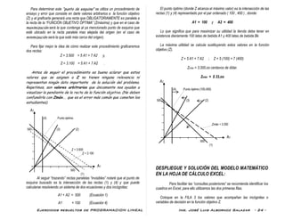 Ejercicios resueltos de PROGRAMACION LINEAL Ing. José Luis Albornoz Salazar - 24 -
Para determinar este “punto de esquina” se utiliza un procedimiento de
ensayo y error que consiste en darle valores arbitrarios a la función objetivo
(Z) y al graficarla generará una recta que OBLIGATORIAMENTE es paralela a
la recta de la “FUNCIÓN OBJETIVO ÓPTIMA” (Zmáxima) y que en el caso de
maximización será la que contenga al ya mencionado punto de esquina que
esté ubicado en la recta paralela mas alejada del origen (en el caso de
minimización será la que esté más cerca del origen).
Para fijar mejor la idea de cómo realizar este procedimiento graficaremos
dos rectas:
Z = 3.500 = 5 A1 + 7 A2 y,
Z = 3.100 = 5 A1 + 7 A2 .
Antes de seguir el procedimiento es bueno aclarar que estos
valores que se asignen a Z no tienen ninguna relevancia ni
representan ningún dato importante de la solución del problema.
Repetimos, son valores arbitrarios que únicamente nos ayudan a
visualizar la pendiente de la recta de la función objetivo. (No deben
confundirla con Zmáx.. que es el error más común que cometen los
estudiantes).
A2
(4) Punto óptimo
500 (3) (2)
Z = 3.500
Z = 3.100
A1
500
(1)
Al seguir “trazando” rectas paralelas “invisibles” notaré que el punto de
esquina buscado es la intersección de las rectas (1) y (4) y que puede
calcularse resolviendo un sistema de dos ecuaciones y dos incógnitas:
A1 + A2 = 500 (Ecuación 1)
A1 = 100 (Ecuación 4)
El punto óptimo (donde Z alcanza el máximo valor) es la intersección de las
rectas (1) y (4) representado por el par ordenado ( 100 , 400 ) , donde:
A1 = 100 y A2 = 400
Lo que significa que para maximizar su utilidad la tienda debe tener en
existencia diariamente 100 latas de bebida A1 y 400 latas de bebida Bk.
La máxima utilidad se calcula sustituyendo estos valores en la función
objetivo (Z).
Z = 5 A1 + 7 A2 ; Z = 5 (100) + 7 (400)
Zmáx = 3.300,oo centavos de dólar.
Zmáx = $ 33,oo
A2
(4) Punto óptimo (100,400)
500 (3) (2)
Zmáx = 3.300
A1
500
(1)
DESPLIEGUE Y SOLUCIÓN DEL MODELO MATEMÁTICO
EN LA HOJA DE CÁLCULO EXCEL:
Para facilitar las “consultas posteriores” se recomienda identificar los
cuadros en Excel, para ello utilizamos las dos primeras filas.
Coloque en la FILA 3 los valores que acompañan las incógnitas o
variables de decisión en la función objetivo Z.
 