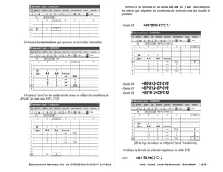 Ejercicios resueltos de PROGRAMACION LINEAL Ing. José Luis Albornoz Salazar - 25 -
Introduzca las restricciones que aparecen en el modelo matemático.
Introduzca “ceros” en las celdas donde desea se reflejen los resultados de
A1 y A2 (en este caso B12 y C12).
Introduzca las fórmulas en las celdas G5, G6, G7 y G8 ; ellas reflejarán
los valores que adquieren las condiciones de restricción una vez resuelto el
problema.
- Celda G5 =B5*B12+C5*C12
- Celda G6 =B6*B12+C6*C12
- Celda G7 =B7*B12+C7*C12
- Celda G8 =B8*B12+C8*C12
(En la hoja de cálculo se reflejarán “ceros” inicialmente)
Introduzca la fórmula de la función objetivo en la celda G12.
- G12 =B3*B12+C3*C12
 