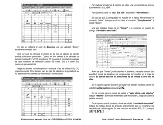 Ejercicios resueltos de PROGRAMACION LINEAL Ing. José Luis Albornoz Salazar - 26 -
En ella se reflejará el valor de Zmáximo una vez aplicado “Solver”.
Inicialmente reflejará cero.
Una vez que se introduce el modelo en la hoja de cálculo, es sencillo
analizar soluciones potenciales. Cuando se dan valores a las variables de
decisión (celdas B12 y C12), la columna “G” muestra de inmediato los valores
de cada condición de restricción (celdas G5 hasta G8) y la celda G12
muestra la ganancia total.
Haga una prueba con este ejercicio y coloque 10 en las celdas B12 y C12
respectivamente. Si ha llenado bien su hoja de cálculo en la pantalla de su
PC aparecerán los valores que mostramos a continuación:
Para calcular el valor de Z máximo, se utiliza una herramienta que incluye
Excel llamada “ SOLVER”.
Para correr el Solver se elige ¨SOLVER” en el menú “Herramientas”.
En caso de que su computador no muestre en el menú “Herramientas” el
comando “Solver”, busque en dicho menú el comando “Complementos” e
instale “Solver”.
Una vez instalado haga clic en “Solver” y se mostrará un cuadro de
diálogo “Parámetros de Solver”.
Antes de que “Solver” pueda resolver el problema, necesita conocer con
exactitud, donde se localizan los componentes del modelo en la hoja de
cálculo. Es posible escribir las direcciones de las celdas o hacer clic en
ellas.
En el espacio superior izquierdo del cuadro de diálogo mostrado, donde se
solicita la celda objetivo coloque $G$12.
En los círculos blancos donde se solicita el “valor de la celda objetivo”
indique “Máximo”. El modelo matemático pide maximizar Z.(haga clic sobre la
palabra máximo).
En el espacio central izquierdo, donde se solicita “cambiando las celdas”
indique las celdas donde se propuso anteriormente que se mostraran los
resultados de cada incógnita. En este caso son las celdas B12 y C12, coloque
$B$12:$C$12.
 