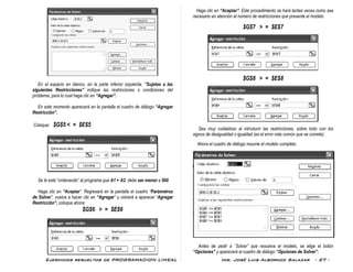 Ejercicios resueltos de PROGRAMACION LINEAL Ing. José Luis Albornoz Salazar - 27 -
En el espacio en blanco, en la parte inferior izquierda, “Sujetas a las
siguientes Restricciones” indique las restricciones o condiciones del
problema, para lo cual haga clic en “Agregar”.
En este momento aparecerá en la pantalla el cuadro de diálogo “Agregar
Restricción”.
Coloque: $G$5 < = $E$5
Se le está “ordenando” al programa que A1 + A2 debe ser menor a 500
Haga clic en “Aceptar”. Regresará en la pantalla el cuadro “Parámetros
de Solver”, vuelva a hacer clic en “Agregar” y volverá a aparecer “Agregar
Restricción”, coloque ahora:
$G$6 > = $E$6
Haga clic en “Aceptar”. Este procedimiento se hará tantas veces como sea
necesario en atención al número de restricciones que presente el modelo.
$G$7 > = $E$7
$G$8 > = $E$8
Sea muy cuidadoso al introducir las restricciones, sobre todo con los
signos de desigualdad o igualdad (es el error más común que se comete).
Ahora el cuadro de diálogo resume el modelo completo.
Antes de pedir a ¨Solver” que resuelva el modelo, se elige el botón
“Opciones” y aparecerá el cuadro de diálogo “Opciones de Solver”.
 