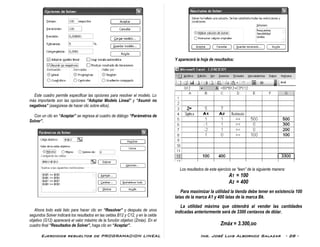 Ejercicios resueltos de PROGRAMACION LINEAL Ing. José Luis Albornoz Salazar - 28 -
Este cuadro permite especificar las opciones para resolver el modelo. Lo
más importante son las opciones “Adoptar Modelo Lineal” y “Asumir no
negativos” (asegúrese de hacer clic sobre ellos).
Con un clic en “Aceptar” se regresa al cuadro de diálogo “Parámetros de
Solver”.
Ahora todo está listo para hacer clic en “Resolver” y después de unos
segundos Solver indicará los resultados en las celdas B12 y C12, y en la celda
objetivo (G12) aparecerá el valor máximo de la función objetivo (Zmáx). En el
cuadro final “Resultados de Solver”, haga clic en “Aceptar”.
Y aparecerá la hoja de resultados:
Los resultados de este ejercicio se “leen” de la siguiente manera:
A1 = 100
A2 = 400
Para maximizar la utilidad la tienda debe tener en existencia 100
latas de la marca A1 y 400 latas de la marca Bk.
La utilidad máxima que obtendrá al vender las cantidades
indicadas anteriormente será de 3300 centavos de dólar.
Zmáx = 3.300,oo
 