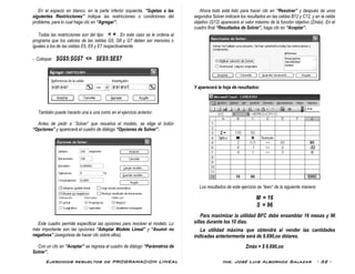 Ejercicios resueltos de PROGRAMACION LINEAL Ing. José Luis Albornoz Salazar - 32 -
En el espacio en blanco, en la parte inferior izquierda, “Sujetas a las
siguientes Restricciones” indique las restricciones o condiciones del
problema, para lo cual haga clic en “Agregar”.
Todas las restricciones son del tipo < = . En este caso se le ordena al
programa que los valores de las celdas G5, G6 y G7 deben ser menores o
iguales a los de las celdas E5, E6 y E7 respectivamente.
- Coloque: $G$5:$G$7 <= $E$5:$E$7
También puede hacerlo una a una como en el ejercicio anterior.
Antes de pedir a ¨Solver” que resuelva el modelo, se elige el botón
“Opciones” y aparecerá el cuadro de diálogo “Opciones de Solver”.
Este cuadro permite especificar las opciones para resolver el modelo. Lo
más importante son las opciones “Adoptar Modelo Lineal” y “Asumir no
negativos” (asegúrese de hacer clic sobre ellos).
Con un clic en “Aceptar” se regresa al cuadro de diálogo “Parámetros de
Solver”.
Ahora todo está listo para hacer clic en “Resolver” y después de unos
segundos Solver indicará los resultados en las celdas B12 y C12, y en la celda
objetivo (G12) aparecerá el valor máximo de la función objetivo (Zmáx). En el
cuadro final “Resultados de Solver”, haga clic en “Aceptar”.
Y aparecerá la hoja de resultados:
Los resultados de este ejercicio se “leen” de la siguiente manera:
M = 16
S = 96
Para maximizar la utilidad BFC debe ensamblar 16 mesas y 96
sillas durante los 10 días.
La utilidad máxima que obtendrá al vender las cantidades
indicadas anteriormente será de 6.690,oo dólares.
Zmáx = $ 6.690,oo
 