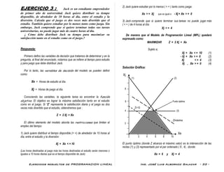 Ejercicios resueltos de PROGRAMACION LINEAL Ing. José Luis Albornoz Salazar - 33 -
EJERCICIO 3 : Jack es un estudiante emprendedor
de primer año de universidad. Jack quiere distribuir su tiempo
disponible, de alrededor de 10 horas al día, entre el estudio y la
diversión. Calcula que el juego es dos veces más divertido que el
estudio. También quiere estudiar por lo menos tanto como juega. Sin
embargo, Jack comprende que si quiere terminar todas sus tareas
universitarias, no puede jugar más de cuatro horas al día.
¿ Cómo debe distribuir Jack su tiempo para maximizar su
satisfacción tanto en el estudio como en el juego.?
Respuesta:
Primero defino las variables de decisión que tratamos de determinar y en la
pregunta, al final del enunciado, notamos que se refiere al tiempo para estudio
y para juego que debe distribuir Jack.
Por lo tanto, las variables de decisión del modelo se pueden definir
como:
Xe = Horas de estudio al día.
Xj = Horas de juego al día.
Conociendo las variables, la siguiente tarea es encontrar la función
objetivo. El objetivo es lograr la máxima satisfacción tanto en el estudio
como en el juego. Si “Z” representa la satisfacción diaria y el juego es dos
veces más divertido que el estudio, obtendremos que :
Z = 2 Xj + Xe
El último elemento del modelo aborda las restricciones que limitan el
empleo del tiempo:
1) Jack quiere distribuir el tiempo disponible (< =) de alrededor de 10 horas al
día, entre el estudio y la diversión:
Xj + Xe < = 10
(Las horas destinadas al juego más las horas destinadas al estudio serán menores o
iguales a 10 horas diarias que es el tiempo disponible de Jack)
2) Jack quiere estudiar por lo menos ( > = ) tanto como juega:
Xe > = Xj que es igual a - Xj + Xe > = 0
3) Jack comprende que si quiere terminar sus tareas no puede jugar más
( < = ) de 4 horas al día:
Xj < = 4
De manera que el Modelo de Programación Lineal (MPL) quedará
expresado como:
MAXIMIZAR Z = 2 Xj + Xe
Sujeto a;
Xj + Xe < = 10 (1)
- Xj + Xe > = 0 (2)
Xj < = 4 (3)
Xj , Xe > = 0 (4)
Solución Gráfica:
Xj
(1) (2)
8
6 Punto óptimo
Z=10
4 (3)
Zmáxima
2
Xe
2 4 6 8 10
El punto óptimo (donde Z alcanza el máximo valor) es la intersección de las
rectas (1) y (3) representado por el par ordenado ( 6 , 4) , donde:
Xe = 6 y Xj = 4
 