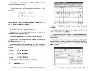 Ejercicios resueltos de PROGRAMACION LINEAL Ing. José Luis Albornoz Salazar - 34 -
Lo que significa que para maximizar su satisfacción Jack dedicará 4 horas
al juego y 6 horas diarias al estudio..
La máxima satisfacción se calcula sustituyendo estos valores en la función
objetivo (Z).
Z = 2 Xj + Xe ; Z = 2 (4) + 6
Zmáx = 14 “unidades de satisfacción”
DESPLIEGUE Y SOLUCIÓN DEL MODELO MATEMÁTICO
EN LA HOJA DE CÁLCULO EXCEL:
El procedimiento es similar al utilizado en el Ejercicio 1.
Coloque en la FILA 3 los valores que acompañan las incógnitas o
variables de decisión en la función objetivo Z.
Introduzca las restricciones que aparecen en el modelo matemático.
Introduzca “ceros” en las celdas donde desea se reflejen los resultados de
Xj y Xe (en este caso B12 y C12).
Introduzca las fórmulas en las celdas G5, G6, y G7; ellas reflejarán los
valores que adquieren las condiciones de restricción una vez resuelto el
problema.
- Celda G5 =B5*B12+C5*C12
- Celda G6 =B6*B12+C6*C12
- Celda G7 =B7*B12+C7*C12
Introduzca la fórmula de la función objetivo en la celda G12.
- G12 =B3*B12+C3*C12
Haga clic en “Solver” y se mostrará un cuadro de diálogo “Parámetros
de Solver”.
En el espacio superior izquierdo del cuadro de diálogo mostrado, donde se
solicita la celda objetivo coloque $G$12.
En los círculos blancos donde se solicita el “valor de la celda objetivo”
indique “Máximo”. El modelo matemático pide maximizar Z.(haga clic sobre la
palabra máximo).
En el espacio central izquierdo, donde se solicita “cambiando las celdas”
indique las celdas donde se propuso anteriormente que se mostraran los
resultados de cada incógnita. En este caso son las celdas B12 y C12, coloque
$B$12:$C$12.
 