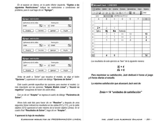 Ejercicios resueltos de PROGRAMACION LINEAL Ing. José Luis Albornoz Salazar - 35 -
En el espacio en blanco, en la parte inferior izquierda, “Sujetas a las
siguientes Restricciones” indique las restricciones o condiciones del
problema, para lo cual haga clic en “Agregar”.
Antes de pedir a ¨Solver” que resuelva el modelo, se elige el botón
“Opciones” y aparecerá el cuadro de diálogo “Opciones de Solver”.
Este cuadro permite especificar las opciones para resolver el modelo. Lo
más importante son las opciones “Adoptar Modelo Lineal” y “Asumir no
negativos” (asegúrese de hacer clic sobre ellos).
Con un clic en “Aceptar” se regresa al cuadro de diálogo “Parámetros de
Solver”.
Ahora todo está listo para hacer clic en “Resolver” y después de unos
segundos Solver indicará los resultados en las celdas B12 y C12, y en la celda
objetivo (G12) aparecerá el valor máximo de la función objetivo (Zmáx). En el
cuadro final “Resultados de Solver”, haga clic en “Aceptar”.
Y aparecerá la hoja de resultados:
Los resultados de este ejercicio se “leen” de la siguiente manera:
Xj = 4
Xe = 6
Para maximizar su satisfacción, Jack dedicará 4 horas al juego
y 6 horas diarias al estudio.
La máxima satisfacción que alcanzará Jack será de:
Zmáx = 14 “unidades de satisfacción”
 