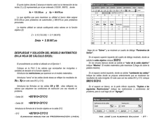 Ejercicios resueltos de PROGRAMACION LINEAL Ing. José Luis Albornoz Salazar - 37 -
El punto óptimo (donde Z alcanza el máximo valor) es la intersección de las
rectas (1) y (2) representado por el par ordenado (133330 , 66670) , donde:
Xa = 133.330,oo y Xp = 66.670,oo
Lo que significa que para maximizar su utilidad el banco debe asignar
$133.330,oo para préstamos de automóviles y $66.670,oo para préstamos
personales.
La máxima utilidad se calcula sustituyendo estos valores en la función
objetivo (Z):
Z = 0,10 (133.330) + 0,11 (66.670)
Zmáx = $ 20.667,oo
DESPLIEGUE Y SOLUCIÓN DEL MODELO MATEMÁTICO
EN LA HOJA DE CÁLCULO EXCEL:
El procedimiento es similar al utilizado en el Ejercicio 1.
Coloque en la FILA 3 los valores que acompañan las incógnitas o
variables de decisión en la función objetivo Z.
Introduzca las restricciones que aparecen en el modelo matemático.
Introduzca “ceros” en las celdas donde desea se reflejen los resultados de
Xa y Xp (en este caso B12 y C12).
Introduzca las fórmulas en las celdas G5 y G6 ; ellas reflejarán los
valores que adquieren las condiciones de restricción una vez resuelto el
problema.
- Celda G5 =B5*B12+C5*C12
- Celda G6 =B6*B12+C6*C12
Introduzca la fórmula de la función objetivo en la celda G12.
- G12 =B3*B12+C3*C12
Haga clic en “Solver” y se mostrará un cuadro de diálogo “Parámetros de
Solver”.
En el espacio superior izquierdo del cuadro de diálogo mostrado, donde se
solicita la celda objetivo coloque $G$12.
En los círculos blancos donde se solicita el “valor de la celda objetivo”
indique “Máximo”. El modelo matemático pide maximizar Z.(haga clic sobre la
palabra máximo).
En el espacio central izquierdo, donde se solicita “cambiando las celdas”
indique las celdas donde se propuso anteriormente que se mostraran los
resultados de cada incógnita. En este caso son las celdas B12 y C12, coloque
$B$12:$C$12.
En el espacio en blanco, en la parte inferior izquierda, “Sujetas a las
siguientes Restricciones” indique las restricciones o condiciones del
problema, para lo cual haga clic en “Agregar”.
 