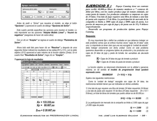 Ejercicios resueltos de PROGRAMACION LINEAL Ing. José Luis Albornoz Salazar - 38 -
Antes de pedir a ¨Solver” que resuelva el modelo, se elige el botón
“Opciones” y aparecerá el cuadro de diálogo “Opciones de Solver”.
Este cuadro permite especificar las opciones para resolver el modelo. Lo
más importante son las opciones “Adoptar Modelo Lineal” y “Asumir no
negativos” (asegúrese de hacer clic sobre ellos).
Con un clic en “Aceptar” se regresa al cuadro de diálogo “Parámetros de
Solver”.
Ahora todo está listo para hacer clic en “Resolver” y después de unos
segundos Solver indicará los resultados en las celdas B12 y C12, y en la celda
objetivo (G12) aparecerá el valor máximo de la función objetivo (Zmáx). En el
cuadro final “Resultados de Solver”, haga clic en “Aceptar”.
Y aparecerá la hoja de resultados:
Xa = 133.333,oo
Xp = 66.667,oo
Zmáx = $ 20.667,oo
EJERCICIO 5 : Popeye Canning tiene un contrato
para recibir 60.000,oo libras de tomates maduros a 7 centavos de
dólar por libra, con los cuales produce jugo de tomate enlatado, así
como pasta de tomate. Los productos enlatados se empacan en cajas
de 24 latas. Una lata de jugo requiere una libra de tomate y una lata
de pasta solo requiere 1/3 de libra. La participación de mercado de la
compañía se limita a 2000 cajas de jugo y 6000 cajas de pasta. Los
precios de mayoreo por caja de jugo y de pasta son de 18 y 9 dólares
respectivamente.
Desarrolle un programa de producción óptima para Popeye
Canning.
Respuesta:
Es muy importante fijar o definir las unidades en que debemos trabajar; en
este problema vemos que se enfoca muchas veces “cajas de 24 latas” cada
una. Lo importante es tener claro que una vez escogida la “unidad de estudio”
debo trabajar únicamente con dicha unidad. Como en este problema
queremos desarrollar un programa óptimo de producción y los productos son
cajas de 24 latas de jugo y pasta de tomate, las variables de decisión
serán:
Xj = Cajas de 24 latas de jugo de tomate a producir.
Xp = Cajas de 24 latas de pasta de tomate a producir.
La función objetivo se relacionará directamente con la utilidad o ganancia
máxima, en tal sentido el modelo de programación lineal quedará
expresado como:
MAXIMIZAR Z = 18 Xj + 9 Xp
Sujeta a las siguientes restricciones:
Como la “unidad de trabajo” escogida son cajas de 24 latas, las
restricciones también tienen que ser indicadas en dichas unidades.
1) Una lata de jugo requiere una libra de tomate (24 latas requerirán 24 libras)
y una lata de pasta solo requiere 1/3 de libra (24 latas requerirán 24 x 1/3 =
8 libras) y el total de libras de tomates que puedo utilizar es de 60.000,oo :
24 Xj + 8 Xp < = 60.000 (1)
2) La participación de mercado de la compañía se limita a 2.000 cajas de jugo
y 6.000 cajas de pasta:
Xj < = 2.000 (2)
Xp < = 6.000 (3)
 