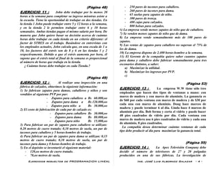 Ejercicios resueltos de PROGRAMACION LINEAL Ing. José Luis Albornoz Salazar - 4 -
(Pàgina 48)
EJERCICIO 11 : John debe trabajar por lo menos 20
horas a la semana para completar su ingreso mientras asiste a
la escuela. Tiene la oportunidad de trabajar en dos tiendas. En
la tienda 1 John puede trabajar entre 5 y 12 horas a la semana,
y en la tienda 2 le permiten trabajar entre 6 y 10 horas
semanales. Ambas tiendas pagan el mismo salario por hora. De
manera que John quiere basar su decisión acerca de cuántas
horas debe trabajar en cada tienda en un criterio diferente: el
factor de STRES en el trabajo. Basándose en entrevistas con
los empleados actuales, John calcula que, en una escala de 1 a
10, los factores del estrés son de 8 y 6 en las tiendas 1 y 2
respectivamente. Debido a que el estrés aumenta por hora, él
supone que el estrés total al final de la semana es proporcional
al número de horas que trabaja en la tienda.
¿ Cuántas horas debe trabajar en cada Tienda.?
(Pàgina 49)
EJERCICIO 12 : Al realizar una inspección en una
fábrica de calzados, obtuvimos la siguiente información:
1) Se fabrican zapatos para damas, caballeros y niños y son
vendidos al siguiente PVP por par:
- Zapatos para caballero a Bs 60.000,oo
- Zapatos para dama a Bs 120.000,oo
- Zapatos para niño a Bs 30.000,oo
2) El costo de fabricación de cada par de calzado es:
- Zapatos para caballero Bs 30.000,oo
- Zapatos para dama Bs 80.000,oo
- Zapatos para niño Bs 15.000,oo
3) Para fabricar un par de zapatos para caballero se utilizan:
0,20 metros de cuero tratado; 0,10 metros de suela, un par de
tacones para caballero y 5 horas-hombre de trabajo.
4) Para fabricar un par de zapatos para dama se utilizan: 0,15
metros de cuero tratado; 0,10 metros de suela, un par de
tacones para dama y 8 horas-hombre de trabajo.
5) En el depósito se inventarió el siguiente material:
- 120,oo metros de cuero tratado.
- 70,oo metros de suela.
- 250 pares de tacones para caballero.
- 260 pares de tacones para dama.
- 65 suelas para zapatos de niño.
- 300 pares de trenza.
- 400 cajas para calzados.
- 800 bolsas para calzados.
6) La empresa vende menos zapatos de niño que de caballero.
7) Se venden menos zapatos de niño que de dama.
8) La empresa vende semanalmente más de 100 pares de
zapatos.
9) Las ventas de zapatos para caballero no superan el 75% de
los de dama.
10) La empresa dispone de 2.400 horas-hombre a la semana.
11) El Gerente de la compañía quiere saber cuantos zapatos
para dama y caballero debe fabricar semanalmente para tres
escenarios distintos, a saber:
a) Maximizar la utilidad.
b) Maximizar los ingresos por PVP.
c)
(Pàgina 53)
EJERCICIO 13 : La empresa W.W tiene sólo tres
empleados que hacen dos tipos de ventanas a mano: con
marco de madera y con marco de aluminio. La ganancia es
de $60 por cada ventana con marco de madera y de $30 por
cada una con marco de aluminio. Doug hace marcos de
madera y puede terminar 6 al día. Linda hace 4 marcos de
aluminio por día. Bob forma y corta el vidrio y puede hacer
48 pies cuadrados de vidrio por día. Cada ventana con
marco de madera usa 6 pies cuadrados de vidrio y cada una
de aluminio, 8 pies cuadrados.
La compañía desea determinar cuántas ventanas de cada
tipo debe producir al día para maximizar la ganancia total.
(Pàgina 55)
EJERCICIO 14 : La Apex Televisión Company debe
decidir el número de televisores de 27 y 20 pulgadas
producidos en una de sus fábricas. La investigación de
 