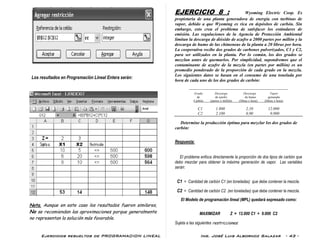Ejercicios resueltos de PROGRAMACION LINEAL Ing. José Luis Albornoz Salazar - 43 -
Los resultados en Programación Lineal Entera serán:
Nota. Aunque en este caso los resultados fueron similares,
No se recomiendan las aproximaciones porque generalmente
no representan la solución más favorable.
EJERCICIO 8 : Wyoming Electric Coop. Es
propietaria de una planta generadora de energía con turbinas de
vapor, debido a que Wyoming es rica en depósitos de carbón. Sin
embargo, esto crea el problema de satisfacer los estándares de
emisión. Las regulaciones de la Agencia de Protección Ambiental
limitan la descarga de dióxido de azufre a 2000 partes por millón y la
descarga de humo de las chimeneas de la planta a 20 libras por hora.
La cooperativa recibe dos grados de carbones pulverizados, C1 y C2,
para ser utilizados en la planta. Por lo común, los dos grados se
mezclan antes de quemarlos. Por simplicidad, supondremos que el
contaminante de azufre de la mezcla (en partes por millón) es un
promedio ponderado de la proporción de cada grado en la mezcla.
Los siguientes datos se basan en el consumo de una tonelada por
hora de cada uno de los dos grados de carbón:
-------------------------------------------------------------------
Grado Descarga Descarga Vapor
de de azufre de humo generado
Carbón (partes x millón) (libras x hora) (libras x hora)
C1 1.800 2,10 12.000
C2 2.100 0,90 9.000
Determine la producción óptima para mezclar los dos grados de
carbón:
Respuesta:
El problema enfoca directamente la proporción de dos tipos de carbón que
debo mezclar para obtener la máxima generación de vapor. Las variables
serán:
C1 = Cantidad de carbón C1 (en toneladas) que debe contener la mezcla.
C2 = Cantidad de carbón C2 (en toneladas) que debe contener la mezcla.
El Modelo de programación lineal (MPL) quedará expresado como:
MAXIMIZAR Z = 12.000 C1 + 9.000 C2
Sujeta a las siguientes restricciones:
 