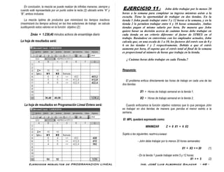 Ejercicios resueltos de PROGRAMACION LINEAL Ing. José Luis Albornoz Salazar - 48 -
En conclusión, la mezcla se puede realizar de infinitas maneras, siempre y
cuando esté representada por un punto sobre la recta (2) ubicado entre “A” y
“B”, ambos inclusive.
La mezcla óptima de productos que minimizará los tiempos inactivos
(maximizará los tiempos activos) en las tres estaciones de trabajo se calcula
sustituyendo estos valores en la función objetivo (Z):
Zmáx = 1.238,40 minutos activos de ensamblaje diario
La hoja de resultados será:
La hoja de resultados en Programación Lineal Entera será:
EJERCICIO 11 : John debe trabajar por lo menos 20
horas a la semana para completar su ingreso mientras asiste a la
escuela. Tiene la oportunidad de trabajar en dos tiendas. En la
tienda 1 John puede trabajar entre 5 y 12 horas a la semana, y en la
tienda 2 le permiten trabajar entre 6 y 10 horas semanales. Ambas
tiendas pagan el mismo salario por hora. De manera que John
quiere basar su decisión acerca de cuántas horas debe trabajar en
cada tienda en un criterio diferente: el factor de STRES en el
trabajo. Basándose en entrevistas con los empleados actuales, John
calcula que, en una escala de 1 a 10, los factores del estrés son de 8 y
6 en las tiendas 1 y 2 respectivamente. Debido a que el estrés
aumenta por hora, él supone que el estrés total al final de la semana
es proporcional al número de horas que trabaja en la tienda.
¿ Cuántas horas debe trabajar en cada Tienda.?
Respuesta:
El problema enfoca directamente las horas de trabajo en cada una de las
dos tiendas:
X1 = Horas de trabajo semanal en la tienda 1.
X2 = Horas de trabajo semanal en la tienda 2.
Cuando enfocamos la función objetivo notamos que lo que persigue John
es trabajar en dos tiendas de manera que perciba el menor estrés a la
semana.
El MPL quedará expresado como:
MINIMIZAR Z = 8 X1 + 6 X2
Sujeta a las siguientes restricciones:
- John debe trabajar por lo menos 20 horas semanales:
X1 + X2 > = 20 (1)
- En la tienda 1 puede trabajar entre 5 y 12 horas:
X1 > = 5 (2)
 