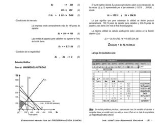 Ejercicios resueltos de PROGRAMACION LINEAL Ing. José Luis Albornoz Salazar - 51 -
Xc < = 250 (3)
Xd < = 260 (4)
5 Xc + 8 Xd < = 2.400 (5)
- Condiciones de mercado:
La empresa vende semanalmente más de 100 pares de
zapatos:
Xc + Xd > = 100 (6)
Las ventas de zapatos para caballero no superan el 75%
de los de dama:
Xc < = 0,75 Xd (7)
- Condición de no negatividad:
Xc , Xd > = 0 (8)
Solución Gráfica:
Caso a) MAXIMIZAR LA UTILIDAD
Xd
(3)
1000 (7)
800 (1)
600
400
(4)
200 Zuti = 18.000.000 (arbitrario)
(5) (2)
(6) 200 400 600 800 1000 Xc
Punto óptimo
El punto óptimo (donde Zuti alcanza el máximo valor) es la intersección de
las rectas (5) y (7) representado por el par ordenado ( 153.19 , 204.26) ,
donde:
Xc = 153,19 y Xd = 204,26
Lo que significa que para maximizar la utilidad se deben producir
semanalmente 153,19 pares de zapatos para caballero y 204,26 pares de
zapatos para dama (ver nota al final de esta página).
La máxima utilidad se calcula sustituyendo estos valores en la función
objetivo (Zuti):
ZUTI = 30.000 (153,19) + 40.000 (204,26)
Zmáx(uti) = Bs 12.766.000,oo
La hoja de resultados será:
Nota: En muchos problemas prácticos, como en este caso, las variables de decisión o
incógnitas tienen un sentido real si su valor es entero. Si es así, se trata de un problema
de PROGRAMACIÓN LINEAL ENTERA.
 