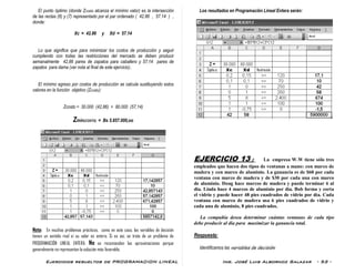 Ejercicios resueltos de PROGRAMACION LINEAL Ing. José Luis Albornoz Salazar - 53 -
El punto óptimo (donde Zcosto alcanza el mínimo valor) es la intersección
de las rectas (6) y (7) representado por el par ordenado ( 42.86 , 57.14 ) ,
donde:
Xc = 42.86 y Xd = 57.14
Lo que significa que para minimizar los costos de producción y seguir
cumpliendo con todas las restricciones del mercado se deben producir
semanalmente 42,86 pares de zapatos para caballero y 57,14 pares de
zapatos para dama (ver nota al final de este ejercicio)..
El mínimo egreso por costos de producción se calcula sustituyendo estos
valores en la función objetivo (Zcosto):
Zcosto = 30.000 (42,86) + 80.000 (57,14)
Zmín(COSTO) = Bs 5.857.000,oo
Nota: En muchos problemas prácticos, como en este caso, las variables de decisión
tienen un sentido real si su valor es entero. Si es así, se trata de un problema de
PROGRAMACIÓN LINEAL ENTERA. No se recomiendan las aproximaciones porque
generalmente no representan la solución más favorable.
Los resultados en Programación Lineal Entera serán:
EJERCICIO 13 : La empresa W.W tiene sólo tres
empleados que hacen dos tipos de ventanas a mano: con marco de
madera y con marco de aluminio. La ganancia es de $60 por cada
ventana con marco de madera y de $30 por cada una con marco
de aluminio. Doug hace marcos de madera y puede terminar 6 al
día. Linda hace 4 marcos de aluminio por día. Bob forma y corta
el vidrio y puede hacer 48 pies cuadrados de vidrio por día. Cada
ventana con marco de madera usa 6 pies cuadrados de vidrio y
cada una de aluminio, 8 pies cuadrados.
La compañía desea determinar cuántas ventanas de cada tipo
debe producir al día para maximizar la ganancia total.
Respuesta:
Identificamos las variables de decisión:
 