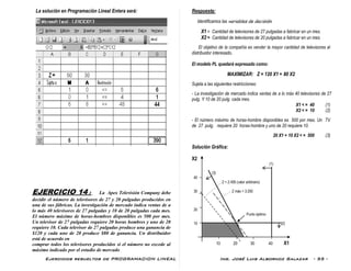 Ejercicios resueltos de PROGRAMACION LINEAL Ing. José Luis Albornoz Salazar - 55 -
La solución en Programación Lineal Entera será:
EJERCICIO 14 : La Apex Televisión Company debe
decidir el número de televisores de 27 y 20 pulgadas producidos en
una de sus fábricas. La investigación de mercado indica ventas de a
lo más 40 televisores de 27 pulgadas y 10 de 20 pulgadas cada mes.
El número máximo de horas-hombres disponibles es 500 por mes.
Un televisor de 27 pulgadas requiere 20 horas hombres y uno de 20
requiere 10. Cada televisor de 27 pulgadas produce una ganancia de
$120 y cada uno de 20 produce $80 de ganancia. Un distribuidor
está de acuerdo en
comprar todos los televisores producidos si el número no excede al
máximo indicado por el estudio de mercado
Respuesta:
Identificamos las variables de decisión:
X1 = Cantidad de televisores de 27 pulgadas a fabricar en un mes.
X2 = Cantidad de televisores de 20 pulgadas a fabricar en un mes.
El objetivo de la compañía es vender la mayor cantidad de televisores al
distribuidor interesado.
El modelo PL quedará expresado como:
MAXIMIZAR: Z = 120 X1 + 80 X2
Sujeta a las siguientes restricciones:
- La investigación de mercado indica ventas de a lo más 40 televisores de 27
pulg. Y 10 de 20 pulg. cada mes.
X1 < = 40 (1)
X2 < = 10 (2)
- El número máximo de horas-hombre disponibles es 500 por mes. Un TV
de 27 pulg. requiere 20 horas-hombre y uno de 20 requiere 10.
20 X1 + 10 X2 < = 500 (3)
Solución Gráfica:
X2
(1)
(3)
40
Z = 2.400 (valor arbitrario)
30 Z máx = 3.200
20
Punto óptimo
10 (2)
10 20 30 40 X1
 