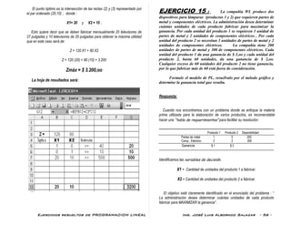Ejercicios resueltos de PROGRAMACION LINEAL Ing. José Luis Albornoz Salazar - 56 -
El punto óptimo es la intersección de las rectas (2) y (3) representado por
el par ordenado (20,10) ; donde :
X1= 20 y X2 = 10 .
Esto quiere decir que se deben fabricar mensualmente 20 televisores de
27 pulgadas y 10 televisores de 20 pulgadas para obtener la máxima utilidad
que en este caso será de:
Z = 120 X1 + 80 X2
Z = 120 (20) + 80 (10) = 3.200
Zmáx = $ 3.200,oo
La hoja de resultados será:
EJERCICIO 15 : La compañía WL produce dos
dispositivos para lámparas (productos 1 y 2) que requieren partes de
metal y componentes eléctricos. La administración desea determinar
cuántas unidades de cada producto fabricar para maximizar la
ganancia. Por cada unidad del producto 1 se requieren 1 unidad de
partes de metal y 2 unidades de componentes eléctricos . Por cada
unidad del producto 2 se necesitan 3 unidades de partes de metal y 2
unidades de componentes eléctricos. La compañía tiene 200
unidades de partes de metal y 300 de componentes eléctricos. Cada
unidad del producto 1 da una ganancia de $ 1,oo y cada unidad del
producto 2, hasta 60 unidades, da una ganancia de $ 2,oo.
Cualquier exceso de 60 unidades del producto 2 no tiene ganancia,
por lo que fabricar más de 60 está fuera de consideración.
Formule el modelo de PL, resuélvalo por el método gráfico y
determine la ganancia total que resulta.
Respuesta:
Cuando nos encontremos con un problema donde se enfoque la materia
prima utilizada para la elaboración de varios productos, es recomendable
hacer una “tabla de requerimientos” para facilitar su resolución:
-------------------------------------------------------------------------------------------------------------------------------
Producto 1 Producto 2 Disponibilidad
Partes de metal 1 3 200
Comp.. Eléctrico 2 2 300
Ganancia $ 1 $ 2
--------------------------------------------------------------------------------------------------------
Identificamos las variables de decisión:
X1 = Cantidad de unidades del producto 1 a fabricar.
X2 = Cantidad de unidades del producto 2 a fabricar.
El objetivo está claramente identificado en el enunciado del problema : “
La administración desea determinar cuántas unidades de cada producto
fabricar para MAXIMIZAR la ganancia”.
 