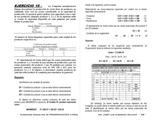 Ejercicios resueltos de PROGRAMACION LINEAL Ing. José Luis Albornoz Salazar - 58 -
EJERCICIO 16 : La Compañía manufacturera
Omega descontinuó la producción de cierta línea de productos no
redituable. Esto creó un exceso considerable en la capacidad de
producción. La gerencia quiere dedicar esta capacidad a uno o más
de tres productos, llamados producto 1, 2 y 3. En la siguiente tabla
se resume la capacidad disponible de cada máquina que puede
limitar la producción:
Tiempo disponible
Tipo de Máquina (en horas por semana)
Fresadora 500
Torno 350
Rectificadora 150
El número de horas-maquinas requeridas para cada unidad de los
productos respectivos es:
Coeficiente de productividad
(en horas-máquina por unidad)
Tipo de máquina Producto 1 Producto 2 Producto 3
Fresadora 9 3 5
Torno 5 4 0
Rectificadora 3 0 2
El departamento de ventas indica que las ventas potenciales para
los productos 1 y 2 exceden la tasa máxima de producción y que las
ventas potenciales del producto 3 son 20 unidades por semana. La
ganancia unitaria respectiva sería de $50, $20 y $25, para los
productos 1,2 y 3. El objetivo es determinar cuántos productos de
cada tipo debe producir la compañía para maximizar la ganancia
Respuesta:
Identificamos las variables de decisión:
X1 = Cantidad de producto 1 que se debe fabricar semanalmente.
X2 = Cantidad de producto 2 que se debe fabricar semanalmente.
X3 = Cantidad de producto 3 que se debe fabricar semanalmente.
El objetivo es determinar cuántos productos de cada tipo deben
producir para MAXIMIZAR la ganancia. El modelo PL quedará expresado
como :
MAXIMIZAR Z = $50 X1 + $20 X2 + $25 X3
Sujeta a las siguientes restricciones:
Relacionando las horas-máquinas requeridas por unidad con el tiempo
disponible semanalmente.
- Fresadora: 9 X1 + 3 X2 + 5 X3 < = 500 (1)
- Torno: 5 X1 + 4 X2 + 0 X3 < = 350 (2)
- Rectificadora: 3 X1 + 0 X2 + 2 X3 < = 150 (3)
- El departamento de ventas indica que las ventas potenciales del producto 3
son 20 unidades:
X3 = 20 (4)
- Condición de no negatividad:
X1 , X2 , X3 > = 0 (5)
Solución:
Al utilizar cualquiera de los programas para computadoras de
Programación lineal se obtienen los siguientes resultados.
Zmáx = $ 2.904,75
Para: ( 26.19, 54.76, 20 )
X1 = 26,19 ; X2 = 54,76 ; X3 = 20
Sin embargo, es bueno resaltar que aunque hablamos de tres
incógnitas, se puede utilizar el método gráfico por conocer el valor de una de
ellas. El departamento de ventas indica que las ventas potenciales del
producto 3 son de 20 unidades.
 