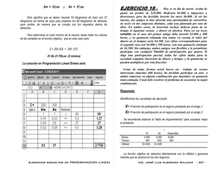 Ejercicios resueltos de PROGRAMACION LINEAL Ing. José Luis Albornoz Salazar - 60 -
Xm = 53,oo y Xs = 37,oo
Esto significa que se deben mezclar 53 kilogramos de maíz con 37
kilogramos de harina de soya para preparar los 90 kilogramos de alimento
para cerdos, de manera que se cumpla con los requisitos diarios de
alimentos.
Para determinar el costo mínimo de la mezcla, basta meter los valores
de las variables en la función objetivo, que en este caso será:
Z = 200 (53) + 300 (37)
Z= Bs 21.700,oo (Z mínima)
La solución en Programación Lineal Entera será:
EJERCICIO 18 : Hoy es su día de suerte. Acaba de
ganar un premio de $10.000. Dedicará $4.000 a impuestos y
diversiones, pero ha decidido invertir los otros $6.000. Al oír las
nuevas, dos amigos le han ofrecido una oportunidad de convertirse
en socio en dos empresas distintas, cada una planeada por uno de
ellos. En ambos casos, la inversión incluye dedicar parte de su
tiempo el siguiente verano y dinero en efectivo. Para ser un socio
completo en el caso del primer amigo debe invertir $5.000 y 400
horas, y su ganancia estimada (sin tomar en cuenta el valor del
dinero en el tiempo) sería $4.500. Las cifras correspondientes para
el segundo caso son $4.000 y 500 horas, con una ganancia estimada
de $4.500. Sin embargo, ambos amigos son flexibles y le permitirán
participar con cualquier fracción de participación que quiera. Si
elige una participación parcial, todas las cifras dadas para la
sociedad completa (inversión de dinero y tiempo, y la ganancia) se
pueden multiplicar por esta fracción.
Como de todas formas usted busca un trabajo de verano
interesante (máximo 600 horas), ha decidido participar en una o
ambas empresas en alguna combinación que maximice su ganancia
total estimada. Usted debe resolver el problema de encontrar la mejor
combinación.
Respuesta:
Identificamos las variables de decisión :
X1 =Fracción de participación en el negocio planteado por el amigo 1
X2 =Fracción de participación en el negocio planteado por el amigo 2
Se recomienda elaborar la “tabla de requerimientos” para visualizar mejor
el problema:
--------------------------------------------------------------------------------------------------------
-
X1 X2 Disponible
Dinero 5.000 4.000 6.000
Tiempo 400 500 600
Utilidad $ 4.500 $ 4.500
-------------------------------------------------------------------------------------------------------------------
La función objetivo se relaciona directamente con la utilidad o ganancia
máxima que se alcance en los dos negocios.
 