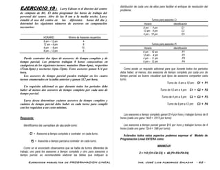 Ejercicios resueltos de PROGRAMACION LINEAL Ing. José Luis Albornoz Salazar - 62 -
EJERCICIO 19 : Larry Edison es el director del centro
de cómputo de BC. Él debe programar las horas de trabajo del
personal del centro. Abre de las 8 am a la media noche. Larry
estudió el uso del centro en las diferentes horas del día y
determinó los siguientes números de asesores en computación
necesarios:
-------------------------------------------------------------------------------------
HORARIO Mínimo de Asesores requeridos
8 am – 12 am 4
12 am – 4 pm 8
4 pm - 8 pm 10
8 pm – 12 pm 6
Puede contratar dos tipos de asesores: de tiempo completo y de
tiempo parcial. Los primeros trabajan 8 horas consecutivas en
cualquiera de los siguientes turnos: matutino (8am-4pm), vespertino
(12am-8pm) y nocturno (4pm-12pm). Estos asesores ganan $14 por
hora.
Los asesores de tiempo parcial pueden trabajar en los cuatro
turnos enumerados en la tabla anterior y ganan $12 por hora.
Un requisito adicional es que durante todos los períodos debe
haber al menos dos asesores de tiempo completo por cada uno de
tiempo parcial.
Larry desea determinar cuántos asesores de tiempo completo y
cuántos de tiempo parcial debe haber en cada turno para cumplir
con los requisitos a un costo mínimo.
Respuesta:
Identificamos las variables de decisión como:
Ci = Asesores a tiempo completo a contratar en cada turno.
Pj = Asesores a tiempo parcial a contratar en cada turno.
Como en el enunciado observamos que se habla de turnos diferentes de
trabajo; uno para los asesores a tiempo completo y otro para asesores a
tiempo parcial, es recomendable elaborar las tablas que indiquen la
distribución de cada uno de ellos para facilitar el enfoque de resolución del
problema:
Turnos para asesores Ci
Horario Identificación
8 am - 4 pm C1
12 am - 8 pm C2
4 pm - 12 pm C3
Turnos para asesores Pi
Horario Identificación
8 am - 12 am P1
12 am - 4 pm P2
4 pm - 8 pm P3
8 pm – 12 pm P4
Como existe un requisito adicional para que durante todos los períodos
deba haber, al menos, dos asesores de tiempo completo por cada uno de
tiempo parcial, es bueno visualizar qué tipos de asesores comparten cada
turno.
Turno de 8 am a 12 am: C1 + P1
Turno de 12 am a 4 pm: C1 + C2 + P2
Turno de 4 pm a 8 pm: C2 + C3 + P3
Turno de 8 pm a 12 pm: C3 + P4
Los asesores a tiempo completo ganan $14 por hora y trabajan turnos de 8
horas (cada uno gana 14x8 = $112 por turno)
Los asesores a tiempo parcial ganan $12 por hora y trabajan turnos de 4
horas (cada uno gana 12x4 = $48 por turno).
Aclarados todos estos aspectos podemos expresar el Modelo de
Programación Lineal ENTERA como:
MINIMIZAR
Z = 112 (C1+C2+C3) + 48 (P1+P2+P3+P4)
 