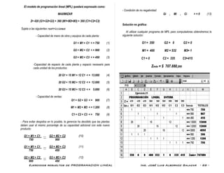 Ejercicios resueltos de PROGRAMACION LINEAL Ing. José Luis Albornoz Salazar - 66 -
El modelo de programación lineal (MPL) quedará expresado como:
MAXIMIZAR
Z= 420 (G1+G2+G3) + 360 (M1+M2+M3) + 300 (C1+C2+C3)
Sujeta a las siguientes restricciones:
- Capacidad de mano de obra y equipos de cada planta:
G1 + M1 + C1 < = 750 (1)
G2 + M2 + C2 < = 900 (2)
G3 + M3 + C3 < = 450 (3)
-Capacidad de espacio de cada planta y espacio necesario para
cada unidad de los productos:
20 G1 + 15 M1 + 12 C1 < = 13.000 (4)
20 G2 + 15 M2 + 12 C2 < = 12.000 (5)
20 G3 + 15 M3 + 12 C3 < = 5.000 (6)
- Capacidad de ventas:
G1 + G2 + G3 < = 900 (7)
M1 + M2 + M3 < = 1.200 (8)
C1 + C2 + C3 < = 750 (9)
- Para evitar despidos en lo posible, la gerencia ha decidido que las plantas
deben usar el mismo porcentaje de su capacidad adicional con este nuevo
producto:
G1 + M1 + C1 G2 + M2 + C2 (10)
750 900
G1 + M1 + C1 G3 + M3 + C3 (11)
750 450
G2 + M2 + C2 G3 + M3 + C3 (12)
900 450
- Condición de no negatividad:
Gi , Mi , Ci > = 0 (13)
Solución no gráfica:
Al utilizar cualquier programa de MPL para computadoras obtendremos la
siguiente solución:
G1 = 350 G2 = 0 G3 = 0
M1 = 400 M2 = 532 M3= 1
C1 = 0 C2 = 335 C3=415
Zmáx = $ 707.880,oo
 