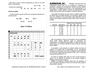 Ejercicios resueltos de PROGRAMACION LINEAL Ing. José Luis Albornoz Salazar - 70 -
- Debe haber al menos 2 obreros sindicalizados por cada uno de medio
tiempo (no sindicalizado):
Xs > = 2 Xn (4)
- Condición de no negatividad:
Xs , Xn , Gc , Gd , Gñ > = 0 (5)
Solución no gráfica:
Al utilizar cualquier programa de MPL para computadoras obtendremos la
siguiente solución:
Gc = 2.480 Gd = 0 Gñ = 0
Xs = 25 Xn = 12
Zmáx = $ 4.440,oo
EJERCICIO 24 : Oxbridge University tiene una
computadora grande para uso de académicos, estudiantes de
doctorado y ayudantes de investigación. Durante las horas hábiles
debe haber un trabajador para operar y dar mantenimiento a la
computadora y realizar algunos servicios de programación. Beryl
Ingram, directora del centro de cómputo coordina la operación.
Al principio del semestre de otoño, Beryl se enfrenta al problema
de asignar horas de trabajo distinta a sus operadores. Debido a que
éstos son estudiantes de la universidad, están disponibles para el
trabajo sólo un número limitado de horas al día, como se muestra en
la tabla.
Máximo de horas disponibles
Operador Salario/hora Lun Mar Mie Jue Vie
A $ 10,00 6 0 6 0 6
B $ 10,10 0 6 0 6 0
C $ 9,90 4 8 4 0 4
D $ 9,80 5 5 5 0 5
E $ 10,80 3 0 3 8 0
F $ 11,30 0 0 0 6 2
Hay seis operadores (cuatro de licenciatura y dos de postgrado).
Todos tienen salarios diferentes según su experiencia con
computadoras y su aptitud para programar. La tabla muestra estos
salarios junto con el número máximo de horas al día que cada uno
puede trabajar.
Se garantiza a cada operador un número mínimo de horas de
trabajo a la semana que lo mantendrán con un conocimiento
adecuado de la operación. Este nivel se estableció de modo arbitrario
en 8 horas por semana para licenciatura (A,B,C y D) y 7 horas por
semana para postgrado (E y F).
El centro de cómputo debe abrir de 8 am a 10 pm de lunes a
viernes con un operador de guardia en este horario. Sábados y
domingo, otras personas lo operan.
Debido al presupuesto reducido, Beryl tiene que minimizar el
costo. Ella quiere determinar el número de horas que debe asignar a
cada operador cada día.
 