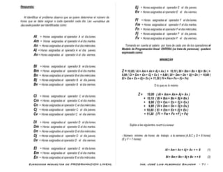 Ejercicios resueltos de PROGRAMACION LINEAL Ing. José Luis Albornoz Salazar - 71 -
Respuesta:
Al identificar el problema observo que se quiere determinar el número de
horas que se debe asignar a cada operador cada día. Las variables de
decisión pueden ser identificadas como:
Al = Horas asignadas al operador A el día lunes.
Am = Horas asignadas al operador A el día martes.
An = Horas asignadas al operador A el día miércoles.
Aj = Horas asignadas al operador A el día jueves.
Av = Horas asignadas al operador A el día viernes.
Bl = Horas asignadas al operador B el día lunes.
Bm = Horas asignadas al operador B el día martes.
Bn = Horas asignadas al operador B el día miércoles.
Bj = Horas asignadas al operador B el día jueves.
Bv = Horas asignadas al operador B el día viernes.
Cl = Horas asignadas al operador C el día lunes.
Cm = Horas asignadas al operador C el día martes.
Cn = Horas asignadas al operador C el día miércoles.
Cj = Horas asignadas al operador C el día jueves.
Cv = Horas asignadas al operador C el día viernes.
Dl = Horas asignadas al operador D el día lunes.
Dm = Horas asignadas al operador D el día martes.
Dn = Horas asignadas al operador D el día miércoles.
Dj = Horas asignadas al operador D el día jueves.
Dv = Horas asignadas al operador D el día viernes.
El = Horas asignadas al operador E el día lunes.
Em = Horas asignadas al operador E el día martes.
En = Horas asignadas al operador E el día miércoles.
Ej = Horas asignadas al operador E el día jueves.
Ev = Horas asignadas al operador E el día viernes.
Fl = Horas asignadas al operador F el día lunes.
Fm = Horas asignadas al operador F el día martes.
Fn = Horas asignadas al operador F el día miércoles.
Fj = Horas asignadas al operador F el día jueves.
Fv = Horas asignadas al operador F el día viernes.
Tomando en cuenta el salario por hora de cada uno de los operadores el
Modelo de Programación lineal ENTERA (se trata de personas) quedará
expresado como:
MINIMIZAR
Z = 10,00 ( Al + Am + An + Aj + Av ) + 10,10 ( Bl + Bm + Bn + Bj + Bv ) +
9,90 ( Cl + Cm + Cn + Cj + Cv ) + 9,80 ( Dl + Dm + Dn + Dj + Dv ) + 10,80 (
El + Em + En + Ej + Ev ) + 11,30 ( Fl + Fm + Fn + Fj + Fv)
O lo que es lo mismo
Z = 10,00 ( Al + Am + An + Aj + Av )
+ 10,10 ( Bl + Bm + Bn + Bj + Bv )
+ 9,90 ( Cl + Cm + Cn + Cj + Cv )
+ 9,80 ( Dl + Dm + Dn + Dj + Dv )
+ 10,80 ( El + Em + En + Ej + Ev )
+ 11,30 ( Fl + Fm + Fn +F j + Fv)
Sujeta a las siguientes restricciones:
- Número mínimo de horas de trabajo a la semana (A,B,C y D = 8 horas)
(E y F = 7 horas):
Al + Am + An + Aj + Av > = 8 (1)
Bl + Bm + Bn + Bj + Bv > = 8 (2)
 