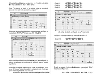 Ejercicios resueltos de PROGRAMACION LINEAL Ing. José Luis Albornoz Salazar - 74 -
Introduzca las restricciones que aparecen en el modelo matemático.
Sea muy cuidadoso en el uso de los signos.
Nota: Para escribir el signo “=” en alguna celda se recomienda
presionar una vez la tecla espaciadora y después “=”.
Introduzca “ceros” en las celdas donde usted quiere que se reflejen los
resultados de “T”, “R” y “P” (en este caso B10, C10 y D10).
Introduzca las fórmulas en las celdas H5, H6 y H7 ; ellas reflejarán los
valores que adquieren las condiciones de restricción una vez resuelto
el problema.
Nota: Estas fórmulas se pueden escribir con el uso del tablero, o con
el uso del “mouse” colocándose sobre la celda donde está el valor que
quiere introducir y haciendo “clic” sobre ella.
- Celda H5 =B5*B10+C5*C10+D5*D10
- Celda H6 =B6*B10+C6*C10+D6*D10
- Celda H7 =B7*B10+C7*C10+D7*D10
(En la hoja de cálculo se reflejarán “ceros” inicialmente)
Introduzca la fórmula de la función objetivo en la celda H10.
- Celda H10 =B3*B10+C3*C10+D3*D10
En ella se reflejará el valor de Zmáximo una vez aplicado “Solver”.
Inicialmente reflejará cero.
 