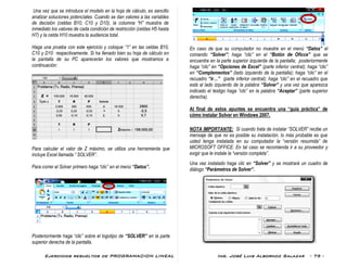 Ejercicios resueltos de PROGRAMACION LINEAL Ing. José Luis Albornoz Salazar - 75 -
Una vez que se introduce el modelo en la hoja de cálculo, es sencillo
analizar soluciones potenciales. Cuando se dan valores a las variables
de decisión (celdas B10, C10 y D10), la columna “H” muestra de
inmediato los valores de cada condición de restricción (celdas H5 hasta
H7) y la celda H10 muestra la audiencia total.
Haga una prueba con este ejercicio y coloque “1” en las celdas B10,
C10 y D10 respectivamente. Si ha llenado bien su hoja de cálculo en
la pantalla de su PC aparecerán los valores que mostramos a
continuación:
Para calcular el valor de Z máximo, se utiliza una herramienta que
incluye Excel llamada “ SOLVER”.
Para correr el Solver primero haga “clic” en el menú “Datos”.
Posteriormente haga “clic” sobre el logotipo de “SOLVER” en la parte
superior derecha de la pantalla.
En caso de que su computador no muestre en el menú “Datos” el
comando “Solver”; haga “clic” en el “Botón de Oficce” que se
encuentra en la parte superior izquierda de la pantalla; posteriormente
haga “clic” en “Opciones de Excel” (parte inferior central); haga “clic”
en “Complementos” (lado izquierdo de la pantalla); haga “clic” en el
recuadro “ir…” (parte inferior central); haga “clic” en el recuadro que
está al lado izquierdo de la palabra “Solver” y una vez que aparezca
indicado el testigo haga “cilc” en la palabra “Aceptar” (parte superior
derecha).
Al final de estos apuntes se encuentra una “guía práctica” de
cómo instalar Solver en Windows 2007.
NOTA IMPORTANTE: Si cuando trata de instalar “SOLVER” recibe un
mensaje de que no es posible su instalación, lo más probable es que
usted tenga instalada en su computador la “versión resumida” de
MICROSOFT OFFICE. En tal caso se recomienda ir a su proveedor y
exigir que le instale la “versión completa”.
Una vez instalado haga clic en “Solver” y se mostrará un cuadro de
diálogo “Parámetros de Solver”.
 