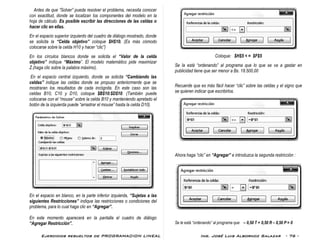 Ejercicios resueltos de PROGRAMACION LINEAL Ing. José Luis Albornoz Salazar - 76 -
Antes de que “Solver” pueda resolver el problema, necesita conocer
con exactitud, donde se localizan los componentes del modelo en la
hoja de cálculo. Es posible escribir las direcciones de las celdas o
hacer clic en ellas.
En el espacio superior izquierdo del cuadro de diálogo mostrado, donde
se solicita la “Celda objetivo” coloque $H$10. (Es más cómodo
colocarse sobre la celda H10 y hacer “clic”)
En los círculos blancos donde se solicita el “Valor de la celda
objetivo” indique “Máximo”. El modelo matemático pide maximizar
Z.(haga clic sobre la palabra máximo).
En el espacio central izquierdo, donde se solicita “Cambiando las
celdas” indique las celdas donde se propuso anteriormente que se
mostraran los resultados de cada incógnita. En este caso son las
celdas B10, C10 y D10, coloque $B$10:$D$10. (También puede
colocarse con el “mouse” sobre la celda B10 y manteniendo apretado el
botón de la izquierda puede “arrastrar el mouse” hasta la celda D10).
En el espacio en blanco, en la parte inferior izquierda, “Sujetas a las
siguientes Restricciones” indique las restricciones o condiciones del
problema, para lo cual haga clic en “Agregar”.
En este momento aparecerá en la pantalla el cuadro de diálogo
“Agregar Restricción”.
Coloque: $H$5 < = $F$5
Se la está “ordenando” al programa que lo que se va a gastar en
publicidad tiene que ser menor a Bs. 18.500,00
Recuerde que es más fácil hacer “clic” sobre las celdas y el signo que
se quieren indicar que escribirlos.
Ahora haga “clic” en “Agregar” e introduzca la segunda restricción :
Se le está “ordenando” al programa que – 0,50 T + 0,50 R – 0,50 P = 0
 