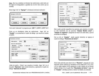 Ejercicios resueltos de PROGRAMACION LINEAL Ing. José Luis Albornoz Salazar - 77 -
Nota : Sea muy cuidadoso al introducir las restricciones, sobre todo con
los signos de desigualdad o igualdad (es el error más común que se
comete).
Ahora haga “clic” en “Agregar” e introduzca la tercera restricción :
Se le está “ordenando” al programa que 0,90 T – 0,10 R – 0,10 P ≥ 0
Como ya se introdujeron todas las restricciones haga “clic” en
“Aceptar” y se presentará el cuadro de diálogo que resume el modelo
completo.
Antes de pedir a ¨Solver” que resuelva el modelo, haga “clic” en el
recuadro “Opciones” (lado central derecho) y aparecerá el cuadro de
diálogo “Opciones de Solver”.
Este cuadro permite especificar las opciones para resolver el modelo.
Lo más importante son las opciones “Adoptar Modelo Lineal” y
“Adoptar no negativos” (asegúrese de hacer clic sobre ellos y que se
enciendan los testigos).
Con un clic en “Aceptar” (parte superior derecha) se regresa al
cuadro de diálogo “Parámetros de Solver”.
Ahora todo está listo para hacer clic en “Resolver” y después de unos
segundos Solver indicará los resultados en las celdas B10, C10 y D10,
y en la celda objetivo (H10) aparecerá el valor máximo de la función
objetivo (Zmáx). En el cuadro final “Resultados de Solver”, haga clic
en “Aceptar”. (Verifique primero si Solver ha hallado una solución).
 