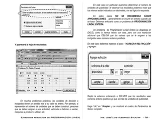 Ejercicios resueltos de PROGRAMACION LINEAL Ing. José Luis Albornoz Salazar - 78 -
Y aparecerá la hoja de resultados:
En muchos problemas prácticos, las variables de decisión o
incógnitas tienen un sentido real si su valor es entero. Por ejemplo, si
representan el número de unidades que se deben construir, personas
que se deban asignar a una actividad, vehículos a fabricar o vender,
máquinas a producir o utilizar, etc.
En este caso en particular queremos determinar el número de
unidades de publicidad. Al observar los resultados podemos notar que
los mismos están indicados con decimales y no es lógica la respuesta.
En estos casos NO SE RECOMIENDA HACER
APROXIMACIONES, generalmente se incurre en errores cuando así
se hace. Debemos enfocarlo como un problema de PROGRAMACIÓN
LINEAL ENTERA.
Un problema de Programación Lineal Entera se despliega en
EXCEL como lo hemos hecho con este, pero con una restricción
adicional que OBLIGA que los valores que se le asignen a las
incógnitas sean números enteros positivos.
En este caso debemos regresar al paso “AGREGAR RESTRICCIÓN”
y agregar:
Repito le estamos ordenando a SOLVER que los resultados sean
números enteros positivos ya que se trata de unidades de publicidad.
Haga “clic” en “Aceptar· y se mostrará el cuadro de Parámetros de
Solver completo :
Solución :
 