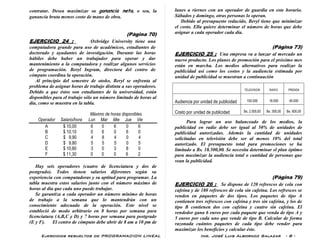 Ejercicios resueltos de PROGRAMACION LINEAL Ing. José Luis Albornoz Salazar - 8 -
contratar. Desea maximizar su ganancia neta, o sea, la
ganancia bruta menos costo de mano de obra.
(Pàgina 70)
EJERCICIO 24 : Oxbridge University tiene una
computadora grande para uso de académicos, estudiantes de
doctorado y ayudantes de investigación. Durante las horas
hábiles debe haber un trabajador para operar y dar
mantenimiento a la computadora y realizar algunos servicios
de programación. Beryl Ingram, directora del centro de
cómputo coordina la operación.
Al principio del semestre de otoño, Beryl se enfrenta al
problema de asignar horas de trabajo distinta a sus operadores.
Debido a que éstos son estudiantes de la universidad, están
disponibles para el trabajo sólo un número limitado de horas al
día, como se muestra en la tabla.
Máximo de horas disponibles
Operador Salario/hora Lun Mar Mie Jue Vie
A $ 10,00 6 0 6 0 6
B $ 10,10 0 6 0 6 0
C $ 9,90 4 8 4 0 4
D $ 9,80 5 5 5 0 5
E $ 10,80 3 0 3 8 0
F $ 11,30 0 0 0 6 2
Hay seis operadores (cuatro de licenciatura y dos de
postgrado). Todos tienen salarios diferentes según su
experiencia con computadoras y su aptitud para programar. La
tabla muestra estos salarios junto con el número máximo de
horas al día que cada uno puede trabajar.
Se garantiza a cada operador un número mínimo de horas
de trabajo a la semana que lo mantendrán con un
conocimiento adecuado de la operación. Este nivel se
estableció de modo arbitrario en 8 horas por semana para
licenciatura (A,B,C y D) y 7 horas por semana para postgrado
(E y F). El centro de cómputo debe abrir de 8 am a 10 pm de
lunes a viernes con un operador de guardia en este horario.
Sábados y domingo, otras personas lo operan.
Debido al presupuesto reducido, Beryl tiene que minimizar
el costo. Ella quiere determinar el número de horas que debe
asignar a cada operador cada día.
(Pàgina 73)
EJERCICIO 25 : Una empresa va a lanzar al mercado un
nuevo producto. Los planes de promoción para el próximo mes
están en marcha. Los medios alternativos para realizar la
publicidad así como los costos y la audiencia estimada por
unidad de publicidad se muestran a continuación
TELEVISION RADIO PRENSA
Audiencia por unidad de publicidad 100.000 18.000 40.000
Costo por unidad de publicidad Bs. 2.000,00 Bs. 300,00 Bs. 600,00
Para lograr un uso balanceado de los medios, la
publicidad en radio debe ser igual al 50% de unidades de
publicidad autorizadas. Además la cantidad de unidades
solicitadas en televisión debe ser al menos 10% del total
autorizado. El presupuesto total para promociones se ha
limitado a Bs. 18.500,00. Se necesita determinar el plan óptimo
para maximizar la audiencia total o cantidad de personas que
vean la publicidad.
(Pàgina 79)
EJERCICIO 26 : Se dispone de 120 refrescos de cola con
cafeína y de 180 refrescos de cola sin cafeína. Los refrescos se
venden en paquetes de dos tipos. Los paquetes de tipo A
contienen tres refrescos con cafeína y tres sin cafeína, y los de
tipo B contienen dos con cafeína y cuatro sin cafeína. El
vendedor gana 6 euros por cada paquete que venda de tipo A y
5 euros por cada uno que vende de tipo B. Calcular de forma
razonada cuántos paquetes de cada tipo debe vender para
maximizar los beneficios y calcular éste.
 