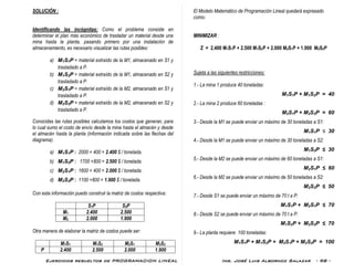 Ejercicios resueltos de PROGRAMACION LINEAL Ing. José Luis Albornoz Salazar - 98 -
SOLUCIÓN :
Identificando las incógnitas: Como el problema consiste en
determinar el plan más económico de trasladar un material desde una
mina hasta la planta, pasando primero por una instalación de
almacenamiento, es necesario visualizar las rutas posibles:
a) M1S1P = material extraído de la M1, almacenado en S1 y
trasladado a P.
b) M1S2P = material extraído de la M1, almacenado en S2 y
trasladado a P.
c) M2S1P = material extraído de la M2, almacenado en S1 y
trasladado a P.
d) M2S2P = material extraído de la M2, almacenado en S2 y
trasladado a P.
Conocidas las rutas posibles calculamos los costos que generan, para
lo cual sumo el costo de envío desde la mina hasta el almacén y desde
el almacén hasta la planta (información indicada sobre las flechas del
diagrama).
a) M1S1P : 2000 + 400 = 2.400 $ / tonelada.
b) M1S2P : 1700 +800 = 2.500 $ / tonelada.
c) M2S1P : 1600 + 400 = 2.000 $ / tonelada.
d) M2S2P : 1100 +800 = 1.900 $ / tonelada.
Con esta información puedo construir la matriz de costos respectiva:
S1P S2P
M1 2.400 2.500
M2 2.000 1.900
Otra manera de elaborar la matriz de costos puede ser:
M1S1 M1S2 M2S1 M2S2
P 2.400 2.500 2.000 1.900
El Modelo Matemático de Programación Lineal quedará expresado
como:
MINIMIZAR :
Z = 2.400 M1S1P + 2.500 M1S2P + 2.000 M2S1P + 1.900 M2S2P
Sujeta a las siguientes restricciones:
1.- La mina 1 produce 40 toneladas:
M1S1P + M1S2P = 40
2.- La mina 2 produce 60 toneladas :
M2S1P + M2S2P = 60
3.- Desde la M1 se puede enviar un máximo de 30 toneladas a S1:
M1S1P ≤ 30
4.- Desde la M1 se puede enviar un máximo de 30 toneladas a S2:
M1S2P ≤ 30
5.- Desde la M2 se puede enviar un máximo de 60 toneladas a S1:
M2S1P ≤ 60
6.- Desde la M2 se puede enviar un máximo de 50 toneladas a S2:
M2S2P ≤ 50
7.- Desde S1 se puede enviar un máximo de 70 t a P:
M1S1P + M2S1P ≤ 70
8.- Desde S2 se puede enviar un máximo de 70 t a P:
M1S2P + M2S2P ≤ 70
9.- La planta requiere 100 toneladas:
M1S1P + M1S2P + M2S1P + M2S2P = 100
 