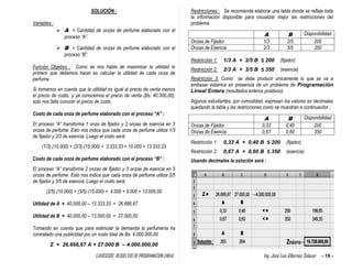 EJERCICIOS RESUELTOS DE PROGRAMACION LINEAL Ing. José Luis Albornoz Salazar - 19 -
SOLUCIÓN :
Variables :
 A = Cantidad de onzas de perfume elaborado con el
proceso “A”.
 B = Cantidad de onzas de perfume elaborado con el
proceso “B”.
Función Objetivo : Como se nos habla de maximizar la utilidad lo
primero que debemos hacer es calcular la utilidad de cada onza de
perfume.
Si tomamos en cuenta que la utilidad es igual al precio de venta menos
el precio de costo, y ya conocemos el precio de venta (Bs. 40.000,00),
solo nos falta conocer el precio de costo.
Costo de cada onza de perfume elaborado con el proceso “A” :
El proceso “A” transforma 1 onza de fijador y 2 onzas de esencia en 3
onzas de perfume. Esto nos indica que cada onza de perfume utiliza 1/3
de fijador y 2/3 de esencia. Luego el costo será:
(1/3).(10.000) + (2/3).(15.000) = 3.333,33 + 10.000 = 13.333,33
Costo de cada onza de perfume elaborado con el proceso “B” :
El proceso “A” transforma 2 onzas de fijador y 3 onzas de esencia en 5
onzas de perfume. Esto nos indica que cada onza de perfume utiliza 2/5
de fijador y 3/5 de esencia. Luego el costo será:
(2/5).(10.000) + (3/5).(15.000) = 4.000 + 9.000 = 13.000,00
Utilidad de A = 40.000,00 – 13.333,33 = 26.666,67
Utilidad de B = 40.000,00 – 13.000,00 = 27.000,00
Tomando en cuenta que para estimular la demanda la perfumería ha
contratado una publicidad por un costo total de Bs. 4.000.000,00.
Z = 26.666,67 A + 27.000 B – 4.000.000,00
Restricciones : Se recomienda elaborar una tabla donde se refleje toda
la información disponible para visualizar mejor las restricciones del
problema.
A B Disponibilidad
Onzas de Fijador 1/3 2/5 200
Onzas de Esencia 2/3 3/5 350
Restricción 1: 1/3 A + 2/5 B ≤ 200 (fijador)
Restricción 2: 2/3 A + 3/5 B ≤ 350 (esencia)
Restricción 3: Como se debe producir únicamente lo que se va a
embasar estamos en presencia de un problema de Programación
Lineal Entera (resultados enteros positivos).
Algunos estudiantes, por comodidad, expresan los valores en decimales
quedando la tabla y las restricciones como se muestran a continuación :
A B Disponibilidad
Onzas de Fijador 0,33 0,40 200
Onzas de Esencia 0,67 0,60 350
Restricción 1: 0,33 A + 0,40 B ≤ 200 (fijador)
Restricción 2: 0,67 A + 0,60 B ≤ 350 (esencia)
Usando decimales la solución será :
 